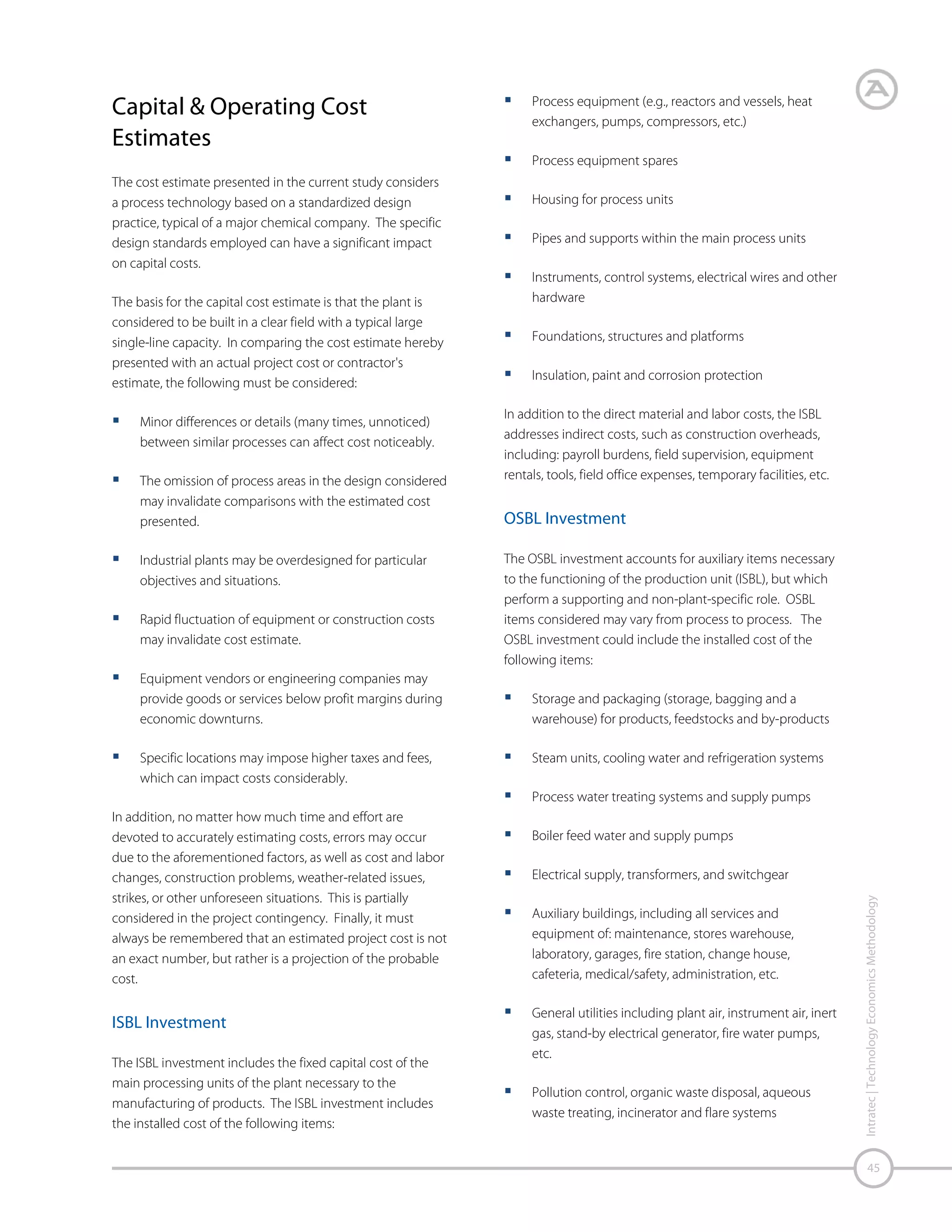 Working Capital
For the purposes of this study, 2 working capital is defined as
the funds, in addition to the fixed investment, that a
company must contribute to a project. Those funds must
be adequate to get the plant in operation and to meet
subsequent obligations.
The initial amount of working capital is regarded as an
investment item. This study uses the following
items/assumptions for working capital estimation:
Accounts receivable. Products and by-products
shipped but not paid by the customer; it represents
the extended credit given to customers (estimated as a
certain period – in days – of manufacturing expenses
plus depreciation).
Accounts payable. A credit for accounts payable such
as feedstock, catalysts, chemicals, and packaging
materials received but not paid to suppliers (estimated
as a certain period – in days – of manufacturing
expenses).
Product inventory. Products and by-products (if
applicable) in storage tanks. The total amount depends
on sales flow for each plant, which is directly related to
plant conditions of integration to the manufacturing of
product‘s derivatives (estimated as a certain period – in
days – of manufacturing expenses plus depreciation,
defined by plant integration circumstances).

Cash on hand. An adequate amount of cash on hand
to give plant management the necessary flexibility to
cover unexpected expenses (estimated as a certain
period – in days – of manufacturing expenses).

Start-up Expenses
When a process is brought on stream, there are certain onetime expenses related to this activity. From a time
standpoint, a variable undefined period exists between the
nominal end of construction and the production of quality
product in the quantity required. This period is commonly
referred to as start-up.
During the start-up period expenses are incurred for
operator and maintenance employee training, temporary
construction, auxiliary services, testing and adjustment of
equipment, piping, and instruments, etc. Our method of
estimating start-up expenses consists of four components:
Labor component. Represents costs of plant crew
training for plant start-up, estimated as a certain
number of days of total plant labor costs (operators,
supervisors, maintenance personnel and laboratory
labor).
Commercialization cost. Depends on raw materials
and products negotiation, on how integrated the plant
is with feedstock suppliers and consumer facilities, and
on the maturity of the technology. It ranges from 0.5%
to 5% of annual manufacturing expenses.

Intratec | Technology Economics Methodology

Raw material inventory. Raw materials in storage
tanks. The total amount depends on raw material
availability, which is directly related to plant conditions
of integration to raw material manufacturing
(estimated as a certain period – in days – of raw
material delivered costs, defined by plant integration
circumstances).

46

Start-up inefficiency. Takes into account those
operating runs when production cannot be
maintained or there are false starts. The start-up
inefficiency varies according to the process maturity:
5% for new and unproven processes, 2% for new and
proven processes, and 1% for existing licensed
processes, based on annual manufacturing expenses.

In-process inventory. Material contained in pipelines
and vessels, except for the material inside the storage
tanks (assumed to be 1 day of manufacturing
expenses).

Unscheduled plant modifications. A key fault that
can happen during the start-up of the plant is the risk
that the product(s) may not meet specifications
required by the market. As a result, equipment
modifications or additions may be required.

Supplies and stores. Parts inventory and minor spare
equipment (estimated as a percentage of total
maintenance materials costs for both ISBL and OSBL).

2
The accounting definition of working capital (total current assets
minus total current liabilities) is applied when considering the
entire company.

 
