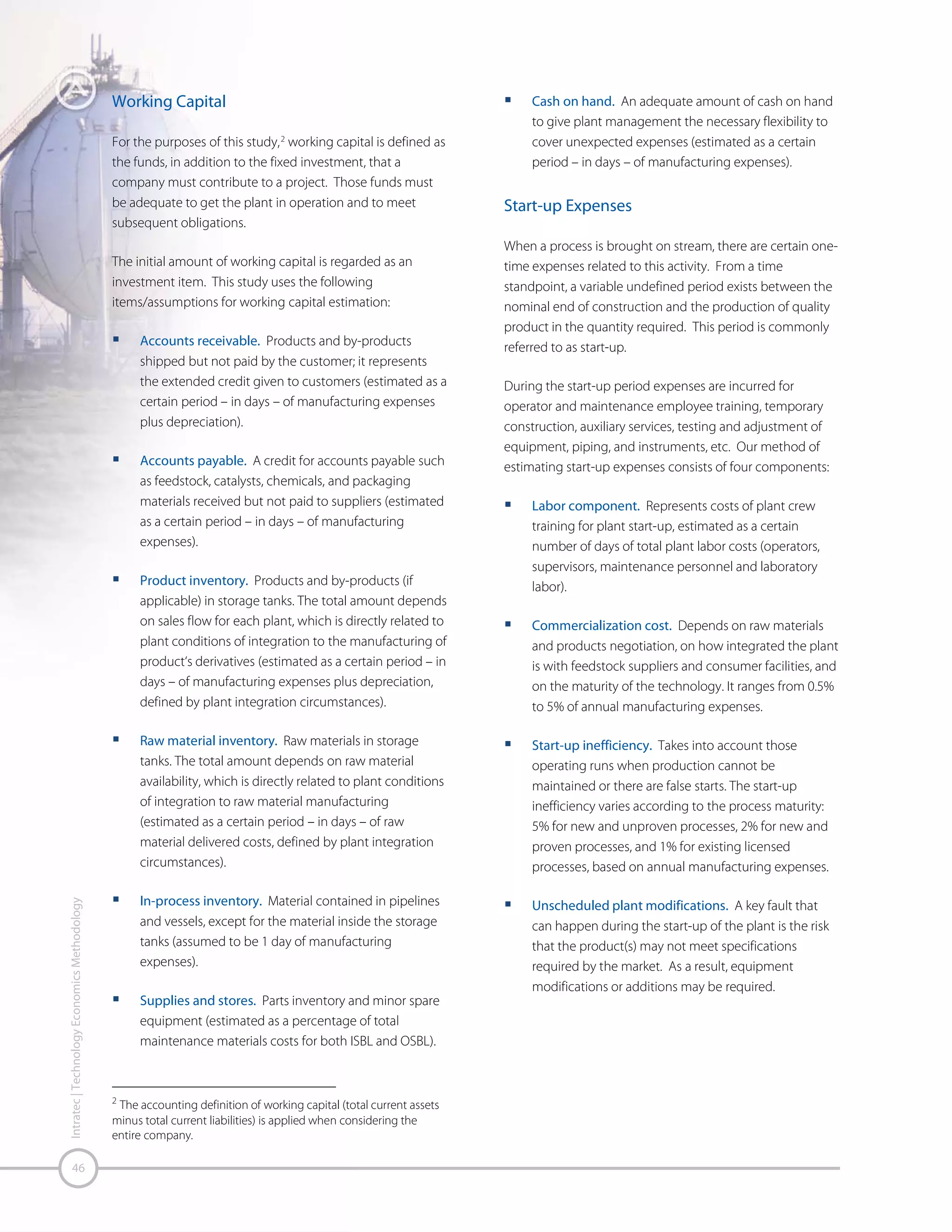 Prepaid Royalties. Royalty charges on portions of the
plant are usually levied for proprietary processes. A
value ranging from 0.5 to 1% of the total fixed
investment (TFI) is generally used.
Site Development. Land acquisition and site
preparation, including roads and walkways, parking,
railroad sidings, lighting, fencing, sanitary and storm
sewers, and communications.

Manufacturing Costs
Manufacturing costs do not include post-plant costs, which
are very company specific. These consist of sales, general
and administrative expenses, packaging, research and
development costs, and shipping, etc.
Operating labor and maintenance requirements have been
estimated subjectively on the basis of the number of major
equipment items and similar processes, as noted in the
literature.
Plant overhead includes all other non-maintenance (labor
and materials) and non-operating site labor costs for
services associated with the manufacture of the product.
Such overheads do not include costs to develop or market
the product.
G & A expenses represent general and administrative costs
incurred during production such as: administrative
salaries/expenses, research & development, product
distribution and sales costs.

Contingencies
Contingency constitutes an addition to capital cost
estimations, implemented based on previously available
data or experience to encompass uncertainties that may
incur, to some degree, cost increases. According to
recommended practice, two kinds of contingencies are
assumed and applied to TPC: process contingency and
project contingency.
Process contingency is utilized in an effort to lessen the
impact of absent technical information or the uncertainty of
that which is obtained. In that manner, the reliability of the
information gathered, its amount and the inherent
complexity of the process are decisive for its evaluation.
Errors that occur may be related to:

Uncertainty in process parameters, such as severity of
operating conditions and quantity of recycles
Addition and integration of new process steps
Estimation of costs through scaling factors
Off-the-shelf equipment
Hence, process contingency is also a function of the
maturity of the technology, and is usually a value between
5% and 25% of the direct costs.
The project contingency is largely dependent on the plant
complexity and reflects how far the conducted estimation is
from the definitive project, which includes, from the
engineering point of view, site data, drawings and sketches,
suppliers’ quotations and other specifications. In addition,
during construction some constraints are verified, such as:
Project errors or incomplete specifications
Strike, labor costs changes and problems caused by
weather

Table 22 – Project Contingency
Plant Complexity

Complex

Typical

Simple

Project Contingency

25%

20%

15%

Source: Intratec – www.intratec.us

Intratec’s definitions in relation to complexity and maturity
are the following:

Table 23 – Criteria Description

Simple

Complexity

Typical

Somewhat simple, widely known
processes
Regular process
Several unit operations, extreme

Complex

temperature or pressure, more
instrumentation

New &
Maturity

Proven
Licensed

From 1 to 2 commercial plants
3 or more commercial plants

Source: Intratec – www.intratec.us

Intratec | Technology Economics Methodology

Other Capital Expenses

47

 