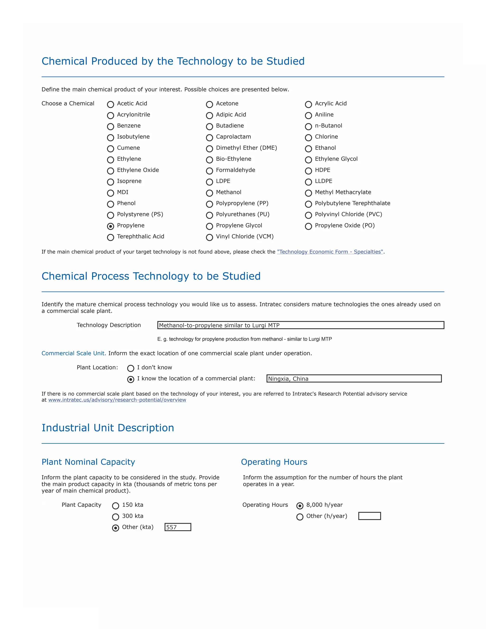 Analysis Date
Define the date (quarter and year) that will be considered in the analysis. Our databases can provide consolidated values from the year 2000
up to the last closed quarter, quarter-to-date values are estimated.
Quarter

Year

Q3

2011

Storage Facilities
Define the assumptions employed for the storage facilities design.
Products

20 days
Other

By-Products

20 days
Other

0

Raw Materials

20 days
Other

0

0

Utilities Supply Facilities
The construction of supply facilities for the utilities required (e.g. cooling tower, boiler unit, refrigeration unit) impacts the capital investment
for the construction of the unit.
Consider construction of supply facilities ?

Yes

No

General Design Conditions
General utilities and environmental conditions that may be relevant to the process simulation are presented below. Provide other assumptions if
you deem necessary.
Specification

Unit

Default Value

User-specified value

Cooling water temperature

ºC

24

DSPEC1

Cooling water range

ºC

11

DSPEC2

Steam (Low Pressure)

bar abs

7

DSPEC3

Steam (Medium Pressure)

bar abs

11

DSPEC4

Steam (High Pressure)

bar abs

28

DSPEC5

Refrigerant (Ethylene)

ºC

-100

DSPEC6

Refrigerant (Propane)

ºC

-40

DSPEC7

Refrigerant (Propylene)

ºC

-45

DSPEC8

Dry Bulb Air Temperature

ºC

38

DSPEC9

Wet Bulb Air Temperature

ºC

25

DS10

Industrial Unit Location
The location of an industrial unit influences in prices for both construction and operation of the unit. In this study, the economic
performances of TWO similar units erected in different locations are compared.
The first plant is located in the United States (US Gulf Coast) and the second location is defined by YOU.
Plant Location

I would like to keep the plant location confidential.
Country (or region) to be considered.

China

E.g. Louisiana (USA), China or Saudi Arabia. Please define only one location.
Plant Location Data
Provider

I will use Intratec's Internal Database containing standard chemical prices and location factors
(only for Germany, Japan, China or Brazil).
I will provide location specific data. Please fill the Custom Location topic below.

 