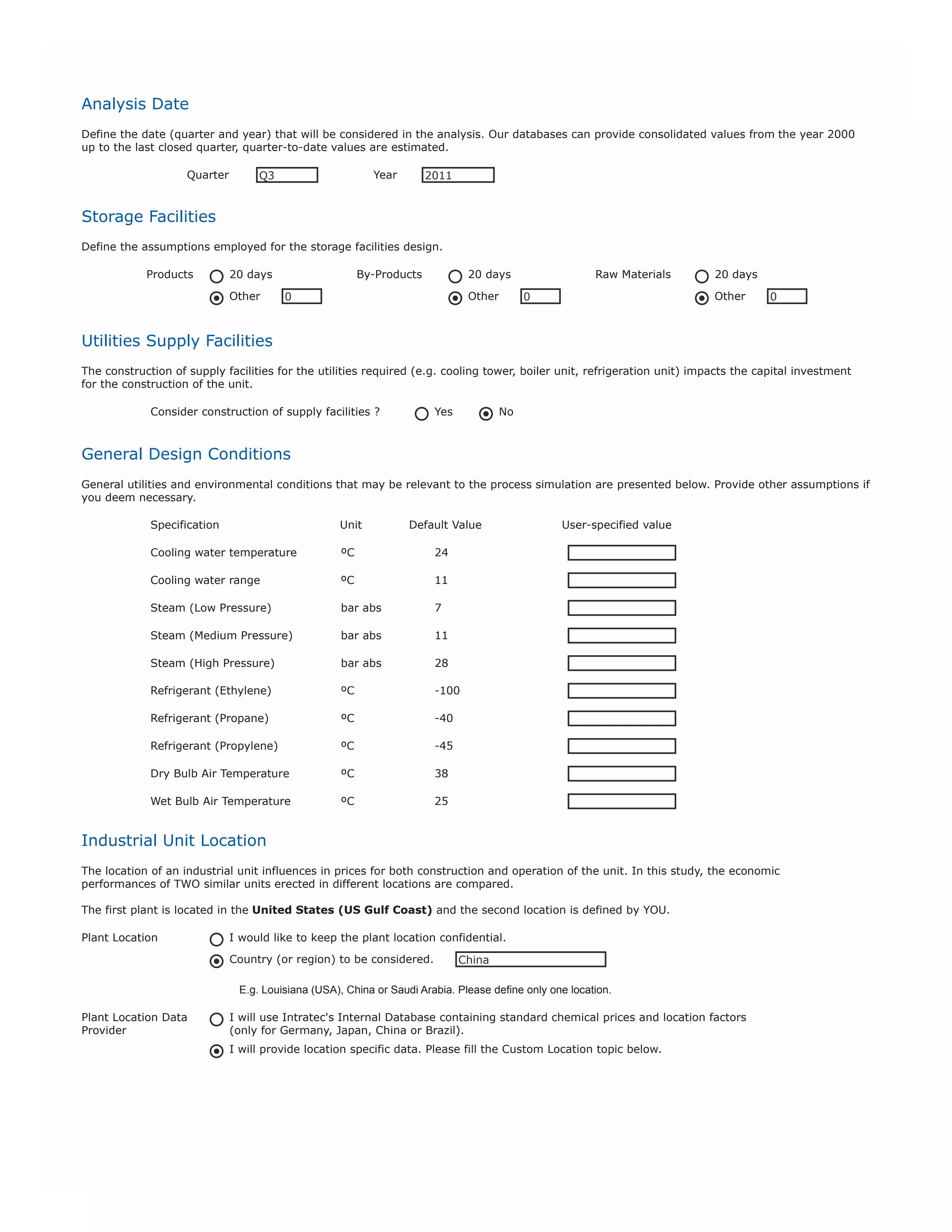 Custom Location Description. Describe both capital investment and prices at your custom location.
A) Capital Investment. Provide the relative capital cost at your custom location in comparison to the United States (U.S. Gulf Coast)
Custom Location Relative Cost (%)
130% means that the capital costs in the custom location are 30% higher than the costs in the United States.
B) Raw Materials Prices. Describe the raw material prices to be considered in the custom location.
Item Description
Raw1

Methanol

Price Unit
RU1

USD/ton

Price
RP1

Raw2

RU2

RP2

Raw3

RU3

RP3

E.g.

Propane

USD/metric ton

420

C) Product Prices. Describe the products prices to be considered in the custom location.
Item Description

Price Unit

Price

Prod1

PG Propylene

PU1

USD/ton

PP1

Prod2

Gasoline

PU2

USD/ton

PP2

Prod3
E.g.

PU3
Polypropylene

PP3
USD/metric ton

1700

D) Utilities Prices. Describe the utilities prices to be considered in the custom location.
Item Description

Price Unit

Electricity

USD/kWh

UP1

Steam (Low Pressure)

USD/ton

UP2

Steam (High Pressure)

USD/ton

UP3

Fuel

USD/MMBtu

UP4

Clarified Water

Price

UP5

Util6

UU6

YP6

Util7

UU7

UP7

Util8

UU8

UP8

E) Labor Prices. Describe the labor prices to be considered in the custom location.
Item Description

Price Unit

Price

Operating Labor

USD/operator/hour

LP1

Supervision Labor

USD/supervisor/hour

LP1

F) Others. Describe any other price you deem necessary to be considered in the custom location.
Item Description

Price Unit

Price

Other1

OU1

OP1

Other2

OU2

OP2

Other3

OU3

OP3

E.g.

Catalyst

USD/metric ton

5000

 