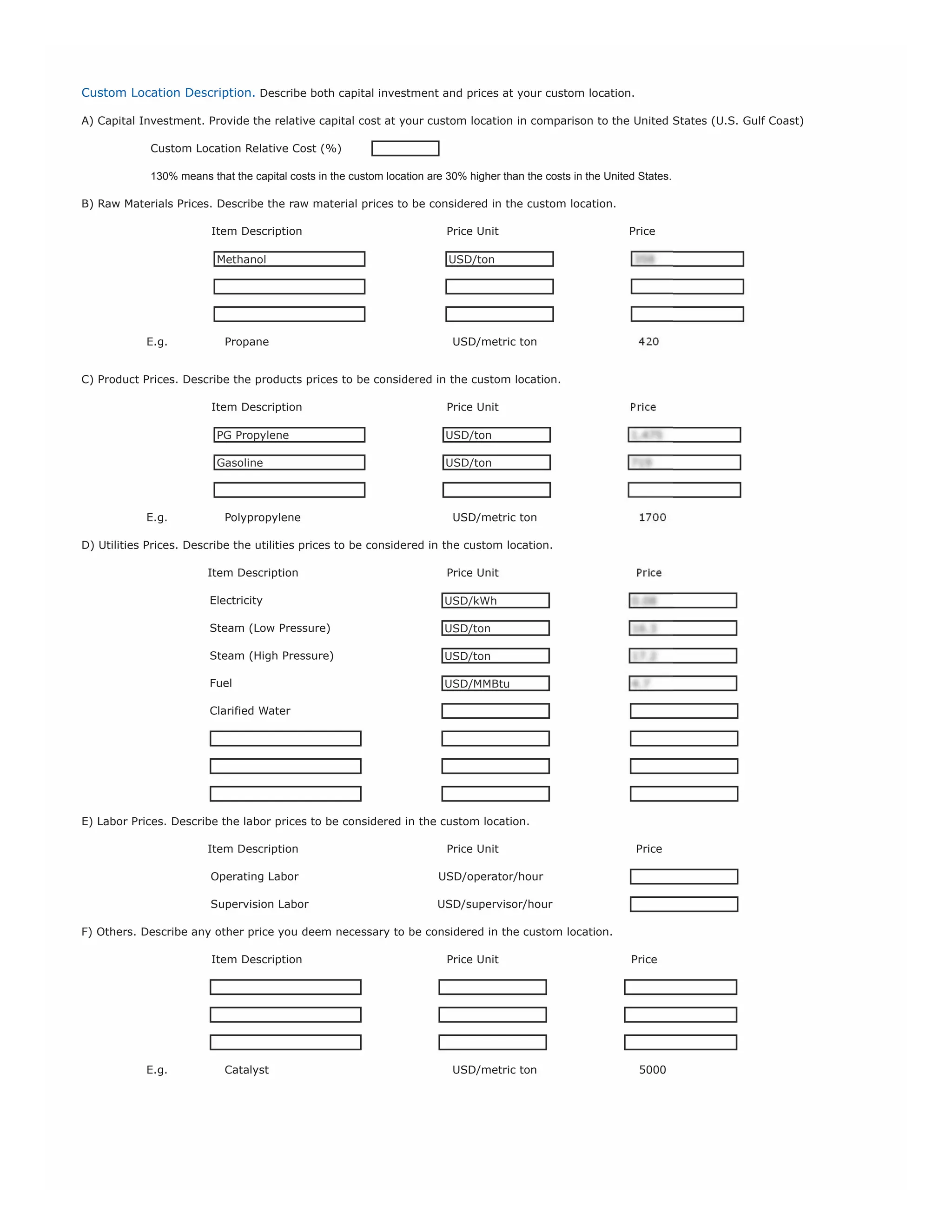 Other Remarks
If you have any other comments, feel free to write them below:
Co
m
m
en
ts:

I provided the main prices I would like to include in my analysis. Please, use Intratec's prices for China in the other fields I have
not filled.

Complementary Files
Along with this form, you may also upload any other chemical document deemed relevant for the description of the project, such as
articles, brochures, book sections, patents, etc. Multiple files may be uploaded.
If you are filling this form offline please upload this form and any complementary files at www.intratec.us/advisory/technology-economics/
order-commodities

Non-Disclosure Period & Pricing
You can keep your study confidential or get discounts, by allowing Intratec to disclose it to the market as a publication, after an
agreed non-disclosure period, starting at the date you place your order.
Choose an Option

6 months

24 months

36 months

Never Disclosed

Non-Disclosure Period

Price

6 months

$8,000 (9 x $899)

Save 84%

24 months

$28,000 (9 x $3,111)

Save 44%

automatically, in equal and pre-defined installments

36 months

$40,000 (11 x $3,636)

Save 20%

- Every 15 days, an installment will be charged to your

Never Disclosed

$50,000 (13 x $3,846)

- Payment of our advisory service is conducted

credit card or PayPal account.

Pay Less! Benefit From a 5% Discount
Inform us the email address of the Intratec Agent that introduced you to our advisory services you will benefit from a 5% discount on the total
price of your service. To know more about Intratec New Business Development Agents, please visit www.intratec.us/be-our-agent.
Intratec Agent Email

Evaluate our Intratec Agent. Your opinion will be kept confidential.
Unsatisfied
Knowledge about Intratec
offerings and presentation skills
Kindness and Helpfulness

DOWNLOAD EXAMPLES OF FILLED FORMS HERE.
DOWNLOAD A PDF VERSION OF THIS FORM HERE.
NEED ASSISTANCE ? SEND AN EMAIL TO sales@intratec.us.

v.1-mar-13

Neutral

Satisfied

 