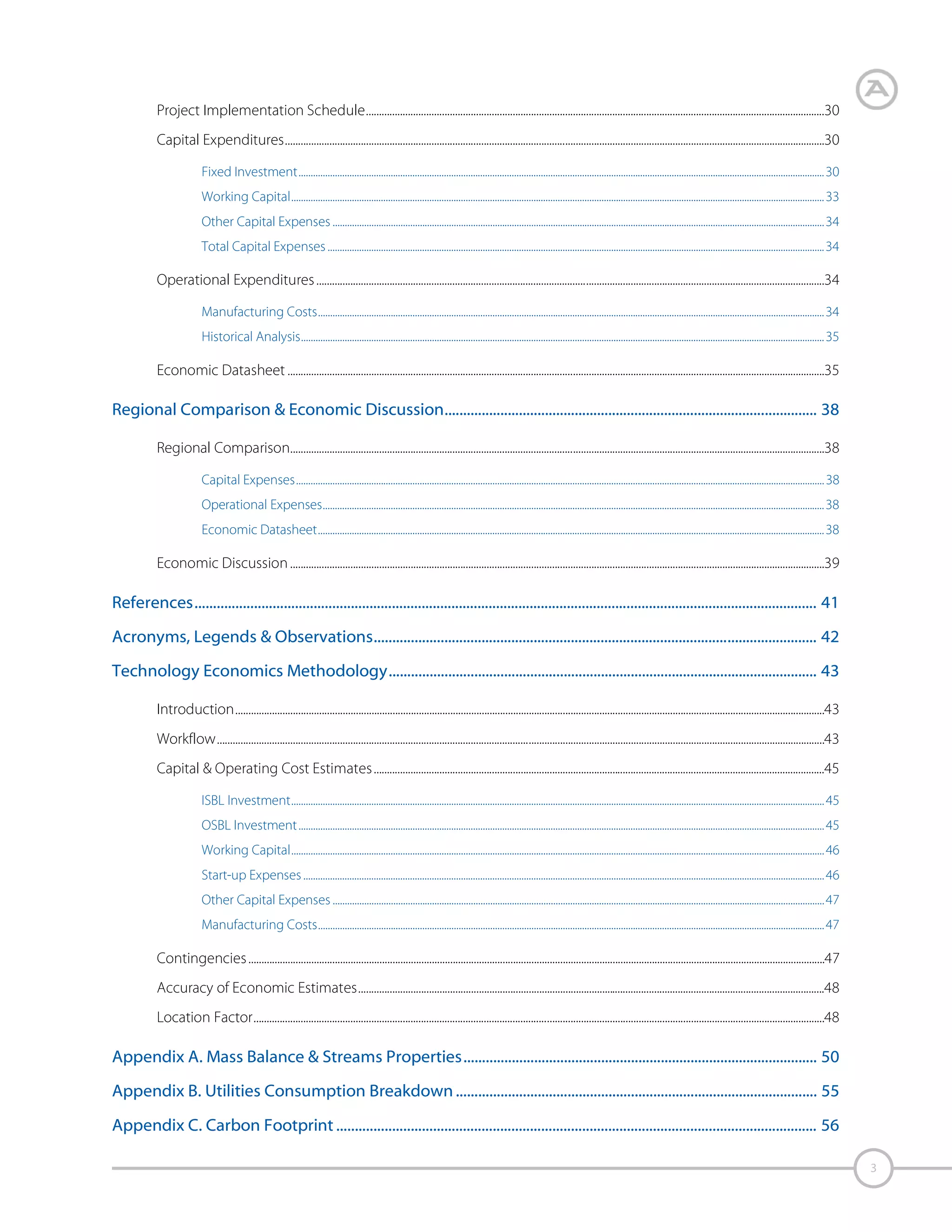 Appendix D. Equipment Detailed List & Sizing................................................................................................... 57
Appendix E. Detailed Capital Expenses................................................................................................................. 66
Direct Costs Breakdown ......................................................................................................................................................................................................66
Indirect Costs Breakdown ..................................................................................................................................................................................................67

Appendix F. Economic Assumptions...................................................................................................................... 68
Capital Expenditures..............................................................................................................................................................................................................68
Construction Location Factors ...........................................................................................................................................................................................68
Working Capital............................................................................................................................................................................................................................ 68
Other Capital Expenses ...........................................................................................................................................................................................................68

Operational Expenses ...........................................................................................................................................................................................................69
Fixed Costs ...................................................................................................................................................................................................................................... 69
Depreciation................................................................................................................................................................................................................................... 69

Appendix G. Released Publications ........................................................................................................................ 70
Appendix H. Technology Economics Form Submitted by Client ................................................................. 71

4

 