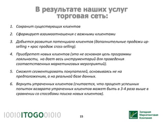 В результате наших услуг
                  торговая сеть:
1. Сохранит существующих клиентов
2. Сформирует взаимоотношения с важными клиентами
3. Добьется развития потенциала клиентов (дополнительные продажи up-
   selling + крос продаж cross-selling).
4. Приобретет новых клиентов (это не основная цель программы
   лояльности, но дает весь инструментарий для проведения
   соответственных маркетинговых мероприятий).
5. Сможет сегментировать покупателей, основываясь не на
   предположениях, а на реальной базе данных.
6. Вернуть утраченных клиентов (считается, что процент успешных
   попыток возврата утраченных клиентов может быть в 3-4 раза выше в
   сравнении со способами поиска новых клиентов).




                                  15
 