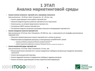 1 ЭТАП
               Анализ маркетинговой среды
– Анализ степени готовности торговой сети к программе лояльности
  Срок выполнения: 10-20 кал. дней. Стоимость: 10 - 20 тыс. грн.
    • Анализ существующего опыта работы торговой сети
    • Изучения видения картины развития торговой сети ее персоналом
    • Анализ рынка, на котором представлена торговая сеть
    • Составление SWOT-анализа торговой сети
    • Составление видения концепции программы лояльности менеджерами торговой сети
– Анализ поведения клиентов торговой сети
  Срок выполнения: 25-35 кал. дня. Стоимость: 10-100 тыс. грн. в зависимости от географии расположения
  торговой сети
    • Описание портрета реального клиента торговой сети с учетом их данных
    • Маркетинговое исследование реальных и потенциальных потребителей с целью:
           – изучения их поведения и отношения потребителей к конкретной торговой сети,
           – определение отношения потребителей к участию в программе лояльности,
           – изучение потребностей потребителей по отношению к программе лояльности конкретной торговой сети.

– Анализ внутренней среды торговой сети
  Срок выполнения: 15-25 кал. дней. Стоимость: 15 тыс. грн
    • Финансовый анализ торговой сети с целью определения свободных ресурсов для внедрения программы
      лояльности
    • Анализ организационной структуры
    • Анализ кадровой политики и определение свободных кадровых ресурсов
    • Анализ состояния существующей системы маркетинговой информации




                                                                           6
 