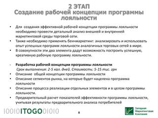 2 ЭТАП
    Создание рабочей концепции программы
                 лояльности
•   Для создания эффективной рабочей концепции программы лояльности
    необходимо провести детальный анализ внешней и внутренней
    маркетинговой среды торговой сети.
•   Также необходимо применять бенчмаркетинг: анализировать и использовать
    опыт успешных программ лояльности аналогичных торговых сетей в мире.
•   В совокупности эти два элемента дадут возможность построить успешную,
    креативную рабочую программу лояльности.

-   Разработка рабочей концепции программы лояльности
    Срок выполнения: 2-5 кал. дней. Стоимость: 5-15 тис. грн
•   Описание общей концепции программы лояльности
•   Описание сегментов рынка, на которые будет нацелена программа
    лояльности
•   Описание процесса реализации отдельных элементов и в целом программы
    лояльности.
•   Предварительный расчет показателей эффективности программы лояльности,
    учитывая результаты предварительного анализа потребителей

                                     8
 