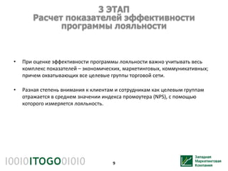 3 ЭТАП
        Расчет показателей эффективности
              программы лояльности



•   При оценке эффективности программы лояльности важно учитывать весь
    комплекс показателей – экономических, маркетинговых, коммуникативных;
    причем охватывающих все целевые группы торговой сети.

•   Разная степень внимания к клиентам и сотрудникам как целевым группам
    отражается в среднем значении индекса промоутера (NPS), с помощью
    которого измеряется лояльность.




                                     9
 