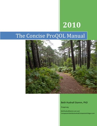  
 
   
The Concise ProQOL Manual
Beth Hudnall Stamm, PhD 
Proqol.org  
BethHudnallStamm.com and 
CompassionSatisfactionAndCompassionFatigue.com 
2010 
 
