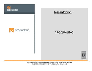 Presentación




                                  PROQUALITAS




PRESENTACIÓN PROHIBIDA SU REPRODUCCIÓN TOTAL Y/O PARCIAL
      ® DERECHOS RESERVADOS PROQUALITAS CHILE 2008
 