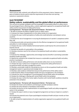 Assessment
There must be valid, authentic and sufficient for all the assessment criteria. However, one
piece of evidence may be used to meet the requirements of more than one learning
outcome or assessment criterion.
Unit F/618/5597
Safety culture, sustainability and the global effect on performance
This unit aims to provide candidates with the knowledge of sustainability effects on safety culture,
the psychological factors affecting safety, a whole-organisation approach to occupational health and
safety and the measurement of safety performance.
Learning Outcome - The learner will: Assessment Criterion - The learner can:
1. Be able to evaluate the effects of global issues on safety culture
1.1 Evaluate the impact of globalisation on the safety climate of an organisation
1.2 Analyse the way in which perceptions of safety and unsafe behaviour vary between various
countries
1.3 Evaluate the role of management in ensuring the development of a worker’s competence within
their role
1.4 Develop practicable and operational plans for the effective management of occupational health
and safety in a multi-employer worksite
1.5 Analyse the way in which Globally Harmonised Systems could improve the communication of
hazards and risk
2. Evaluate the benefits of sustainability in the workplace
2.1 Develop a business case for the inclusion of occupational health and safety in sustainability
strategies
2.2 Evaluate the challenges, opportunities and strategic business benefits in promoting sustainable
workplace health and safety
2.3 Specify the methods to be included that measure a sustainable occupational health and safety
practice in workplaces
3. Be able to measure safety performance and calculate safety return on any investment
3.1 Analyse the way in which error management can improve the safety performance in
occupational health and safety management systems
3.2 Develop a practicable model for calculating any returns on the occupational health and safety
management system in operational and strategic terms
3.3 Develop a data evidence method that measures the performance of the safety culture
4. Understand the effects of psychological health and injury management in the workplace
4.1 Evaluate the role of management in promoting good mental health within the workplace
4.2 Analyse the challenges in dealing with mental health within the workplace
4.3 Analyse the way in which the human rights of workers with mental health conditions should be
protected in the workplace
Learning Outcome - The learner will: Assessment Criterion - The learner can:
4.4 Analyse the factors and conditions contributing to possible workplace violence
4.5 Analyse the early indicators of workplace confrontation
4.6 Analyse the barriers to the implementation of a psychological health and safety management
system in the workplace
4.7 Analyse the ways in which an injury management programme can have an impact on a worker’s
morale
4.8 Evaluate the potential costs of poor psychological and physical health and poor morale can have
on an organisation
5. Be able to lead the implementation of a whole-organisation approach to occupational health and
safety
 