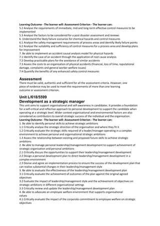 Learning Outcome - The learner will: Assessment Criterion - The learner can:
5.2 Analyse the requirements of immediate, mid and long-term effective control measures to be
implemented
5.3 Analyse the factors to be considered for a post disaster assessment and reviews
6. Understand the likely failure scenarios for chemical hazards and control measures
6.1 Analyse the safety management requirements of process areas and identify likely failure points
6.2 Analyse the suitability and sufficiency of control measures for a process area and develop plans
for improvement
7. Be able to implement an accident causal analysis model for physical hazards
7.1 Identify the case of an accident through the application of root cause analysis
7.2 Develop practicable plans for the avoidance of similar accidents
7.3 Assess the costs to an organisation of physical accidents (financial, loss of time, reputational
damage, complaints and general worker welfare issues)
7.4 Quantify the benefits of any enhanced safety control measures
Assessment
There must be valid, authentic and sufficient for all the assessment criteria. However, one
piece of evidence may be used to meet the requirements of more than one learning
outcome or assessment criterion.
Unit L/618/5599
Development as a strategic manager
This unit aims to support organisational and self-awareness in candidates. It provides a foundation
for a self-critical and reflective approach to personal development to support the candidate when
operating at a strategic level. Wider context organisational and environmental factors are also
considered as contributors to overall strategic success of the individual and the organisation.
Learning Outcome - The learner will: Assessment Criterion - The learner can:
1. Be able to identify personal skills to achieve strategic ambitions
1.1 Critically analyse the strategic direction of the organisation and where they fit it
1.2 Critically evaluate the strategic skills required of a leader/manager operating in a complex
environment to achieve personal and organisational strategic ambitions
1.3 Assess the relationship between existing and proposed future skills to achieve strategic
ambitions
2. Be able to manage personal leadership/management development to support achievement of
strategic organisation and personal ambitions
2.1 Critically discuss the opportunities to support their leadership/management development
2.2 Design a personal development plan to direct leadership/management development in a
complex environment
2.3 Devise and agree an implementation process to ensure the success of the development plan that
can realise substantial changes in their leadership/management style
3. Be able to evaluate the effectiveness of the leadership/management development plan
3.1 Critically evaluate the achievement of outcomes of the plan against the original agreed
objectives
3.2 Evaluate the impact of leadership/management style and the achievement of objectives on
strategic ambitions in different organisational settings
3.3 Critically review and update the leadership/management development plan
4. Be able to advocate an employee welfare environment that supports organisational
values
4.1 Critically evaluate the impact of the corporate commitment to employee welfare on strategic
objectives
 