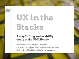 UX in the
Stacks
A wayfinding and usability
study at the UM Library
Michelle Jackson, MA, MSI Candidate
Christina Czuhajewsi, MSI Candidate @christinacz
University of Michigan School of Information
 