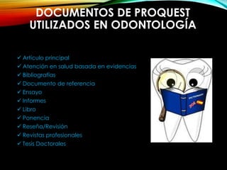 DOCUMENTOS DE PROQUEST
UTILIZADOS EN ODONTOLOGÍA
 Artículo principal
 Atención en salud basada en evidencias
 Bibliografías
 Documento de referencia
 Ensayo
 Informes
 Libro
 Ponencia
 Reseña/Revisión
 Revistas profesionales
 Tesis Doctorales
 