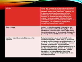 Articulo Obras que consisten en una presentación actual
de un artículo seminal ya impreso que marca un
hito en la historia de la medicina o la ciencia. Por
lo general se acompaña de observaciones
preliminares que anuncian su reimpresión, a
menudo, en el aniversario de su publicación
original o en un aniversario del nacimiento del
autor o la muerte. Por lo general, se reproduce en
su totalidad, con la referencia bibliográfica
completa a la apariencia original.
Libros E- book Un libro es una obra impresa o manuscrita que
lleva información verídica. El libro digital o libro
electrónico, conocido como e-book, está viendo
incrementado su uso en el mundo del libro y en la
práctica profesional bibliotecaria y documental.
Practica y atención en salud basada en la
evidencia
Documentos en el uso consciente de la mejor
evidencia disponible para la toma de decisiones
sobre el cuidado de los pacientes individuales o la
prestación de servicios de salud. Mejor evidencia
actual es la información actualizada de la
investigación relevante, válida sobre los efectos de
las diferentes formas de atención de la salud, el
potencial de daño de la exposición a agentes
particulares, la exactitud de las pruebas de
diagnóstico y la predicción de potencial de los
factores pronósticos
 