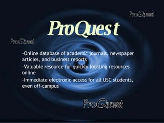 ProQuest -Online database of academic journals, newspaper articles, and business reports -Valuable resource for quickly locating resources online -Immediate electronic access for all USC students, even off-campus 