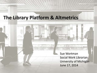 The Library Platform & Altmetrics 
Sue Wortman 
Social Work Librarian 
University of Michigan 
June 17, 2014 
 