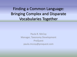 Finding a Common Language:
Bringing Complex and Disparate
     Vocabularies Together


             Paula R. McCoy
     Manager, Taxonomy Development
                ProQuest
       paula.mccoy@proquest.com
 