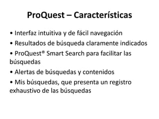ProQuest – Características
• Interfaz intuitiva y de fácil navegación
• Resultados de búsqueda claramente indicados
• ProQuest® Smart Search para facilitar las
búsquedas
• Alertas de búsquedas y contenidos
• Mis búsquedas, que presenta un registro
exhaustivo de las búsquedas
 