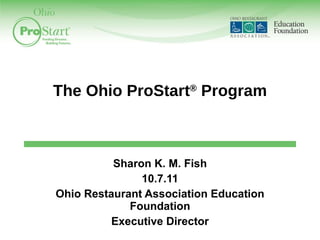 The Ohio ProStart ®  Program Sharon K. M. Fish 10.7.11 Ohio Restaurant Association Education Foundation Executive Director 