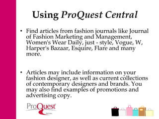 Using ProQuest Central
• Find articles from fashion journals like Journal
of Fashion Marketing and Management,
Women's Wear Daily, just - style, Vogue, W,
Harper's Bazaar, Esquire, Flare and many
more.
• Articles may include information on your
fashion designer, as well as current collections
of contemporary designers and brands. You
may also find examples of promotions and
advertising copy.
 
