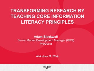 TRANSFORMING RESEARCH BY
TEACHING CORE INFORMATION
LITERACY PRINCIPLES
Adam Blackwell
Senior Market Development Manager (GPS)
ProQuest
ALA (June 27, 2014)
 
