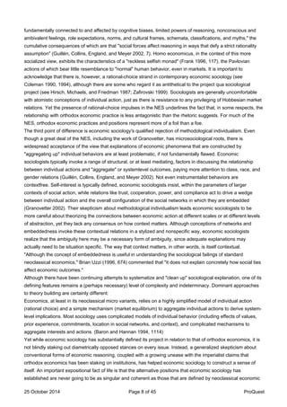 fundamentally connected to and affected by cognitive biases, limited powers of reasoning, nonconscious and
ambivalent feelings, role expectations, norms, and cultural frames, schemata, classifications, and myths," the
cumulative consequences of which are that "social forces affect reasoning in ways that defy a strict rationality
assumption" (Guillén, Collins, England, and Meyer 2002, 7). Homo economicus, in the context of this more
socialized view, exhibits the characteristics of a "reckless selfish monad" (Frank 1996, 117), the Pavlovian
actions of which bear little resemblance to "normal" human behavior, even in markets. It is important to
acknowledge that there is, however, a rational-choice strand in contemporary economic sociology (see
Coleman 1990, 1994), although there are some who regard it as antithetical to the project qua sociological
project (see Hirsch, Michaels, and Friedman 1987; Zafirovski 1999). Sociologists are generally uncomfortable
with atomistic conceptions of individual action, just as there is resistance to any privileging of Hobbesian market
relations. Yet the presence of rational-choice impulses in the NES underlines the fact that, in some respects, the
relationship with orthodox economic practice is less antagonistic than the rhetoric suggests. For much of the
NES, orthodox economic practices and positions represent more of a foil than a foe.
The third point of difference is economic sociology's qualified rejection of methodological individualism. Even
though a great deal of the NES, including the work of Granovetter, has microsociological roots, there is
widespread acceptance of the view that explanations of economic phenomena that are constructed by
"aggregating up" individual behaviors are at least problematic, if not fundamentally flawed. Economic
sociologists typically invoke a range of structural, or at least mediating, factors in discussing the relationship
between individual actions and "aggregate" or systemlevel outcomes, paying more attention to class, race, and
gender relations (Guillén, Collins, England, and Meyer 2002). Not even instrumentalist behaviors are
contextfree. Self-interest is typically defined, economic sociologists insist, within the parameters of larger
contexts of social action, while relations like trust, cooperation, power, and compliance act to drive a wedge
between individual action and the overall configuration of the social networks in which they are embedded
(Granovetter 2002). Their skepticism about methodological individualism leads economic sociologists to be
more careful about theorizing the connections between economic action at different scales or at different levels
of abstraction, yet they lack any consensus on how context matters. Although conceptions of networks and
embeddedness invoke these contextual relations in a stylized and nonspecific way, economic sociologists
realize that the ambiguity here may be a necessary form of ambiguity, since adequate explanations may
actually need to be situation specific. The way that context matters, in other words, is itself contextual.
"Although the concept of embeddedness is useful in understanding the sociological failings of standard
neoclassical economics," Brian Uzzi (1996, 674) commented that "it does not explain concretely how social ties
affect economic outcomes."
Although there have been continuing attempts to systematize and "clean up" sociological explanation, one of its
defining features remains a (perhaps necessary) level of complexity and indeterminacy. Dominant approaches
to theory building are certainly different:
Economics, at least in its neoclassical micro variants, relies on a highly simplified model of individual action
(rational choice) and a simple mechanism (market equilibrium) to aggregate individual actions to derive system-
level implications. Most sociology uses complicated models of individual behavior (including effects of values,
prior experience, commitments, location in social networks, and context), and complicated mechanisms to
aggregate interests and actions. (Baron and Hannan 1994, 1114)
Yet while economic sociology has substantially defined its project in relation to that of orthodox economics, it is
not blindly staking out diametrically opposed stances on every issue. Instead, a generalized skepticism about
conventional forms of economic reasoning, coupled with a growing unease with the imperialist claims that
orthodox economics has been staking on institutions, has helped economic sociology to construct a sense of
itself. An important expositional fact of life is that the alternative positions that economic sociology has
established are never going to be as singular and coherent as those that are defined by neoclassical economic
25 October 2014 Page 8 of 45 ProQuest
 