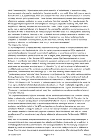 While Granovetter (2002, 36) and others continue their search for a "unified theory" of economic sociology,
there is unease in other quarters about whether the project should, or even could, define itself in such a way. As
Randall Collins (n.d., 3) editorialized, "there is no prospect in the near future for theoretical closure in economic
sociology around a grand synthetic model." These awkward but fundamental questions continue to dog the field
of economic sociology, contributing to a sense of continuing theoretical insecurity. They may also explain the
NES's apparent preoccupation with renarrating its own history (see, especially, Swedberg 1990, 1997, 2004;
Biggart 2002; Swedberg, Himmelstrand, and Brulin 1987; Guillén, Collins, England, and Meyer 2002), which
can be read as a series of attempts to fix discursively the essence of the subfield, its common purpose, and its
boundaries.4 Yet for all these efforts, the intellectual project of the NES exists in an oddly symbiotic relationship
with mainstream economics, continuing to react to orthodox economic precepts, rather than to transcend them,
or adopting an entirely independent point of departure. The project has been defined and shaped by its
antipathies to mainstream economic practice, but this also means, ironically, that the shadow of economics
continues to fall across much of this work. How, though, has economics responded?
The Emperor Has No Ears
An important precursor to the rise of the NES was the reawakening of interest in economic institutions within
mainstream economics. Beginning in the 1970s, but gathering momentum since the 1980s, neoclassical
economists have become increasingly concerned with applications of conventional economic reasoning to
ostensibly "noneconomic" spheres of social life, such as religion, crime, and marriage. Many have traced the
origins of this movement to Gary Becker's (1976) audacious treatise, The Economie Approach to Human
Behavior, in which Becker claimed that, "the economic approach is a comprehensive one that is applicable to all
human behavior [which] can be viewed as involving participants who maximize their utility from a stable set of
preferences and accumulate an optimal amount of information" (p. 14), and his advocacy of a framework that
would be based squarely on "the combined assumptions of maximizing behavior, market equilibrium, and stable
preferences, used relentlessly and unflinchingly" (p. 5). This work effectively marked the end of the
"gentleman's agreement" struck by Talcott Parsons and Lionel Robbins in the 1930s, which had demarcated the
territory of economics in terms of the rational choices of means in the service of given (and narrowly defined)
ends and that of sociology in terms of institutional and cultural explanations of these ends (Ingham 1996b;
Velthuis 1999; Hodgson n.d.). The behavior of contemporary economics has been imperialistic in the sense that
it has represented a form of intellectual colonization: there has been virtually no attempt to respond to, or learn
from, the other intellectual cultures that have been encountered (see Michie, Oughton, and Willdnson 2002).
"Economics," it has been immodestly claimed, "really does constitute the universal grammar of social science"
(Hirshleifer 1985, 53).
This ungentlemanly behavior by some economists and the "territorial overconfidence" that it reflected certainly
helped to galvanize the revival of economic sociology (Smelser and Swedberg 1994, 18). The notion that the
existence of institutions can be put down to the need to find "efficient" solutions to market problems was one of
the issues that led Granovetter (1985) to reclaim the space for more sociological accounts of institutional
production. Yet while the rhetoric of the NES may have been confrontational, its practice has been more
conciliatory. "Network sociology," in particular, seems to have been predicated on a reworked accommodation
with orthodox economics. Often microsociological in orientation, the NES sometimes sees itself in a kind of
complementary (if not complimentary) and reformist relationship with economics. As Granovetter (1990,95)
noted:
Many such [social network] analysts are mathematically inclined and thus not scared off by the techniques of
microeconomics; and since network analysis often takes the individual as a fundamental unit of analysis, it is
methodologically more individualist than some other sociological traditions. But the underlying conception of
network arguments lends itself to a fundamental critique of the atomized conception of action in neoclassical
theory. Thus, this group, close enough to appreciate economic arguments but different enough to offer a basic
25 October 2014 Page 10 of 45 ProQuest
 