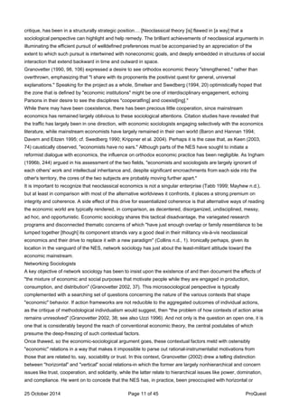 critique, has been in a structurally strategic position.... [Neoclassical theory [is] flawed in [a way] that a
sociological perspective can highlight and help remedy. The brilliant achievements of neoclassical arguments in
illuminating the efficient pursuit of welldefined preferences must be accompanied by an appreciation of the
extent to which such pursuit is intertwined with noneconomic goals, and deeply embedded in structures of social
interaction that extend backward in time and outward in space.
Granovetter (1990, 98, 106) expressed a desire to see orthodox economic theory "strengthened," rather than
overthrown, emphasizing that "I share with its proponents the positivist quest for general, universal
explanations." Speaking for the project as a whole, Smelser and Swedberg (1994, 20) optimistically hoped that
the zone that is defined by "economic institutions" might be one of interdisciplinary engagement, echoing
Parsons in their desire to see the disciplines "cooperatfing] and coexist[ing]."
While there may have been coexistence, there has been precious little cooperation, since mainstream
economics has remained largely oblivious to these sociological attentions. Citation studies have revealed that
the traffic has largely been in one direction, with economic sociologists engaging selectively with the economics
literature, while mainstream economists have largely remained in their own world (Baron and Hannan 1994;
Davern and Eitzen 1995; cf. Swedberg 1990; Krippner et al. 2004). Perhaps it is the case that, as Keen (2003,
74) caustically observed, "economists have no ears." Although parts of the NES have sought to initiate a
reformist dialogue with economics, the influence on orthodox economic practice has been negligible. As Ingham
(1996b, 244) argued in his assessment of the two fields, "economists and sociologists are largely ignorant of
each others' work and intellectual inheritance and, despite significant encroachments from each side into the
other's territory, the cores of the two subjects are probably moving further apart."
It is important to recognize that neoclassical economics is not a singular enterprise (Tabb 1999; Mayhew n.d.),
but at least in comparison with most of the alternative worldviews it confronts, it places a strong premium on
integrity and coherence. A side effect of this drive for essentialized coherence is that alternative ways of reading
the economic world are typically rendered, in comparison, as decentered, disorganized, undisciplined, messy,
ad hoc, and opportunistic. Economic sociology shares this tactical disadvantage, the variegated research
programs and disconnected thematic concerns of which "have just enough overlap or family resemblance to be
lumped together [though] its component strands vary a good deal in their militancy vis-à-vis neoclassical
economics and their drive to replace it with a new paradigm" (Collins n.d., 1). Ironically perhaps, given its
location in the vanguard of the NES, network sociology has just about the least-militant attitude toward the
economic mainstream.
Networking Sociologists
A key objective of network sociology has been to insist upon the existence of and then document the effects of
"the mixture of economic and social purposes that motivate people while they are engaged in production,
consumption, and distribution" (Granovetter 2002, 37). This microsociological perspective is typically
complemented with a searching set of questions concerning the nature of the various contexts that shape
"economic" behavior. If action frameworks are not reducible to the aggregated outcomes of individual actions,
as the critique of methodological individualism would suggest, then "the problem of how contexts of action arise
remains unresolved" (Granovetter 2002, 38; see also Uzzi 1996). And not only is the question an open one, it is
one that is considerably beyond the reach of conventional economic theory, the central postulates of which
presume the deep-freezing of such contextual factors.
Once thawed, so the economic-sociological argument goes, these contextual factors meld with ostensibly
"economic" relations in a way that makes it impossible to parse out rational-instrumentalist motivations from
those that are related to, say, sociability or trust. In this context, Granovetter (2002) drew a telling distinction
between "horizontal" and "vertical" social relations-in which the former are largely nonhierarchical and concern
issues like trust, cooperation, and solidarity, while the latter relate to hierarchical issues like power, domination,
and compliance. He went on to concede that the NES has, in practice, been preoccupied with horizontal or
25 October 2014 Page 11 of 45 ProQuest
 