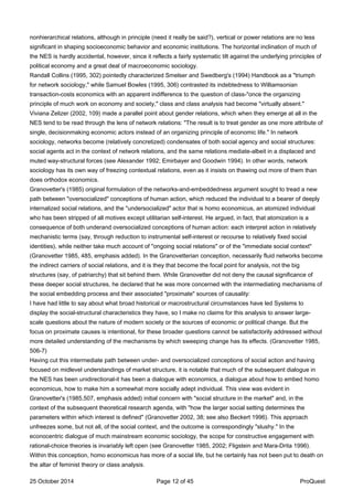 nonhierarchical relations, although in principle (need it really be said?), vertical or power relations are no less
significant in shaping socioeconomic behavior and economic institutions. The horizontal inclination of much of
the NES is hardly accidental, however, since it reflects a fairly systematic tilt against the underlying principles of
political economy and a great deal of macroeconomic sociology.
Randall Collins (1995, 302) pointedly characterized Smelser and Swedberg's (1994) Handbook as a "triumph
for network sociology," while Samuel Bowles (1995, 306) contrasted its indebtedness to Williamsonian
transaction-costs economics with an apparent indifference to the question of class-"once the organizing
principle of much work on economy and society," class and class analysis had become "virtually absent."
Viviana Zelizer (2002, 109) made a parallel point about gender relations, which when they emerge at all in the
NES tend to be read through the lens of network relations: "The result is to treat gender as one more attribute of
single, decisionmaking economic actors instead of an organizing principle of economic life." In network
sociology, networks become (relatively concretized) condensates of both social agency and social structures:
social agents act in the context of network relations, and the same relations mediate-albeit in a displaced and
muted way-structural forces (see Alexander 1992; Emirbayer and Goodwin 1994). In other words, network
sociology has its own way of freezing contextual relations, even as it insists on thawing out more of them than
does orthodox economics.
Granovetter's (1985) original formulation of the networks-and-embeddedness argument sought to tread a new
path between "oversocialized" conceptions of human action, which reduced the individual to a bearer of deeply
internalized social relations, and the "undersocialized" actor that is homo economicus, an atomized individual
who has been stripped of all motives except utilitarian self-interest. He argued, in fact, that atomization is a
consequence of both underand oversocialized conceptions of human action: each interpret action in relatively
mechanistic terms (say, through reduction to instrumental self-interest or recourse to relatively fixed social
identities), while neither take much account of "ongoing social relations" or of the "immediate social context"
(Granovetter 1985, 485, emphasis added). In the Granovetterian conception, necessarily fluid networks become
the indirect carriers of social relations, and it is they that become the focal point for analysis, not the big
structures (say, of patriarchy) that sit behind them. While Granovetter did not deny the causal significance of
these deeper social structures, he declared that he was more concerned with the intermediating mechanisms of
the social embedding process and their associated "proximate" sources of causality:
I have had little to say about what broad historical or macrostructural circumstances have led Systems to
display the social-structural characteristics they have, so I make no claims for this analysis to answer large-
scale questions about the nature of modern society or the sources of economic or political change. But the
focus on proximate causes is intentional, for these broader questions cannot be satisfactorily addressed without
more detailed understanding of the mechanisms by which sweeping change has its effects. (Granovetter 1985,
506-7)
Having cut this intermediate path between under- and oversocialized conceptions of social action and having
focused on midlevel understandings of market structure, it is notable that much of the subsequent dialogue in
the NES has been unidirectional-it has been a dialogue with economics, a dialogue about how to embed homo
economicus, how to make him a somewhat more socially adept individual. This view was evident in
Granovetter's (1985,507, emphasis added) initial concern with "social structure in the market" and, in the
context of the subsequent theoretical research agenda, with "how the larger social setting determines the
parameters within which interest is defined" (Granovetter 2002, 38; see also Beckert 1996). This approach
unfreezes some, but not all, of the social context, and the outcome is correspondingly "slushy." In the
econocentric dialogue of much mainstream economic sociology, the scope for constructive engagement with
rational-choice theories is invariably left open (see Granovetter 1985, 2002; Fligstein and Mara-Drita 1996).
Within this conception, homo economicus has more of a social life, but he certainly has not been put to death on
the altar of feminist theory or class analysis.
25 October 2014 Page 12 of 45 ProQuest
 