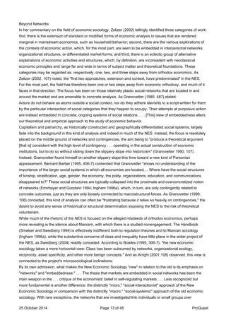 Beyond Networks
In her commentary on the field of economic sociology, Zelizer (2002) tellingly identified three categories of work:
first, there is the extension of standard or modified forms of economic analysis to issues that are rendered
marginal in mainstream economics, such as household behavior; second, there are the various explorations of
the contexts of economic action, which, for the most part, are seen to be embedded in interpersonal networks,
organizational structures, or differentiated market forms; and third, there is an eclectic group of alternative
explanations of economic activities and structures, which, by definition, are inconsistent with neoclassical
economic principles and range far and wide in terms of subject matter and theoretical foundations. These
categories may be regarded as, respectively, one, two, and three steps away from orthodox economics. As
Zelizer (2002, 107) noted, the "first two approaches, extension and context, have predominated" in the NES.
For the most part, the field has therefore been one or two steps away from economic orthodoxy, and much of it
faces in that direction. The focus has been on those relatively plastic social networks that are located in and
around the market and are amenable to concrete analysis. As Granovetter (1985, 487) stated:
Actors do not behave as atoms outside a social context, nor do they adhere slavishly to a script written for them
by the particular intersection of social categories that they happen to occupy. Their attempts at purposive action
are instead embedded in concrete, ongoing systems of social relations. . . . [This] view of embeddedness alters
our theoretical and empirical approach to the study of economic behavior.
Capitalism and patriarchy, as historically constructed and geographically differentiated social systems, largely
fade into the background in this kind of analysis and indeed in much of the NES. Instead, the focus is resolutely
placed on the middle ground of networks and contingencies, the aim being to "produce a theoretical argument
[that is] consistent with the high level of contingency . . . operating in the actual construction of economic
institutions, but to do so without sliding down the slippery slope into historicism" (Granovetter 1990, 107).
Instead, Granovetter found himself on another slippery slope-this time toward a new kind of Parsonian
appeasement. Bernard Barber (1995, 406-7) contended that Granovetter "shows no understanding of the
importance of the larger social systems in which all economies are located.... Where have the social structures
of kinship, stratification, age, gender, the economy, the polity, organizations, education, and communications
disappeared to?" These social structures are typically collapsed into the proximate and overconcretized notion
of networks (Emirbayer and Goodwin 1994; Ingham 1996a), which, in turn, are only contingently related to
concrete outcomes, just as they are only loosely connected to macrostructural forces. As Granovetter (1990,
106) conceded, this kind of analysis can often be "frustrating because it relies so heavily on contingencies," the
desire to avoid any sense of historical or structural determination exposing the NES to the risk of theoretical
voluntarism.
While much of the rhetoric of the NES is focused on the alleged misdeeds of orthodox economics, perhaps
more revealing is the silence about Marxism, with which there is a studied nonengagement. The Handbook
(Smelser and Swedberg 1994) is effectively indifferent both to regulation theories and to Marxian sociology
(Ingham 1996a), while the substantive concerns of class and inequality have little place in the wider project of
the NES, as Swedberg (2004) readily conceded. According to Bowles (1995, 306-7), "the new economic
sociology takes a more horizontal view: Class has been subsumed by networks, organizational ecology,
reciprocity, asset specificity, and other more benign concepts." And as Arrighi (2001,108) observed, this view is
connected to the project's microsociological inclinations:
By its own admission, what makes the New Economic Sociology "new" in relation to the old is its emphasis on
"networks" and "embeddedness." . . . The thesis that markets are embedded in social networks has been the
main weapon in the . . . critique of the economists' belief in self-regulating markets. .. . Less recognized but
more fundamental is another difference: the distinctly "micro," "social-interactionist" approach of the New
Economic Sociology in comparison with the distinctly "macro," "social-systemic" approach of the old economic
sociology. With rare exceptions, the networks that are investigated link individuals or small groups over
25 October 2014 Page 13 of 45 ProQuest
 