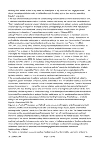relatively short periods of time. In any event, any investigation of "big structures" and "large processes" . . . lies
almost completely outside the realm of the New Economic Sociology, and so does anything resembling
Braudel's long durée.
If the NES is fundamentally concerned with contextualizing economic behavior, then in its Granovetterian form,
it means the relatively shallow context of proximate networks. And as they are invoked here, networks tend to
"float," metaphorically speaking, between voluntaristic-individual action and relatively enduring social structures,
which are typically investigated in "localized" contexts. Correspondingly, the manner in which institutions are
conceptualized in much of this work, certainly in its Granovetterian strand, strongly reflects this general
orientation-as configurations of network ties or as congealed networks (Krippner 2001).
Although Polanyi's name is often invoked in this context, the analytical procedures of mainstream economic
sociology sit somewhat uneasily with Polanyi's project (see Krippner et al. 2004). Polanyi's approach was not
confined to the intramarket configuration of institutional relations, but began from the conception of markets as
political constructions, requiring significant and continuing state intervention (see Polanyi 1944; Block
1991,1994, 2003; Jessop 2002). Moreover, Polanyi regarded stylized conceptions of institutional effects as
inherently suspicious, advocating instead the careful historical analysis of institutions in their concrete
complexity: "Let us beware of the abstract generalizations in things economic that tend to obscure and
oversimplify the intricacies of actual situations, for these actualities alone are our concern. Our task is to divest
them of generalities and grasp them in their concrete aspect" (Polanyi 1977; quoted in Krippner 2001, 780).
Even though Granovetter (2002, 54) declared his intention to move away from a "focus on the mechanics of
networks alone," his embrace of a more abstract and synthetic notion of relational sociology seems oblivious to
Polanyi's cautions. On the contrary, Granovetter (2002, 54, emphasis added), contended that his approach is
"coterminous with the central concerns of any institutional analysis," despite the fact that the kind of holistic
institutional analysis proposed by Polanyi entailed a far more thoroughgoing reconceptualization of the
economic (see Block and Somers 1984).5 Granovetter's project, in contrast, is being (re)defined as one of
synthetic unification, based on a form of theoretical coexistence with orthodox economics:
If the comparative advantage of relational analysis is its indispensability for understanding trust, solidarity,
cooperation, power, domination, compliance, norms, and identity, it does not follow that we should abandon the
sophisticated analysis of how individuals pursue incentives in well-defined social spaces. This set of arguments,
pursued for generations by . . . many of the best and brightest social scientists, has reached a high level of
refinement. The most daunting agenda for a unified social science is to integrate such analyses with the more
contextually complex arguments of structural sociology. It is a rather special case where context stands still and
is decoupled from rational action in a clearly identified social space, yet this special case has commanded the
vast majority of intellectual resources poured into understanding the economy. The challenge ... is to build
theory for the more general case where contexts, structures, and individual actions interact and change
together. (Granovetter 2002, 54)
In pursuit of a "unified," "integrated," and "refined" social science, involving some land of rapprochement with
economics, the NES would apparently wish to offer up a relatively benign, stylized, sparse (and therefore
relatively easily "digestible") conception of the role of social context in economic action. The danger is that both
the market and the associated apparatus of neoclassical theory are left intact through such an analytical
maneuver. Sociological concepts are being mobilized within the context of the market, less as a transcendent
metacritique of the market. Network sociology therefore seems to be becoming less, not more, disruptive of the
analytical routines of orthodox economics, rather than moving to the logical conclusion of developing alternative
visions and practices of economic analysis. Much that is sociological about economic sociology is therefore
undermined for the sake of a narrowly constructed engagement with mainstream economics.6
Sociology Goes to Market
The traction of mainstream economic sociology has been severely undermined by a pervasive tendency to
25 October 2014 Page 14 of 45 ProQuest
 