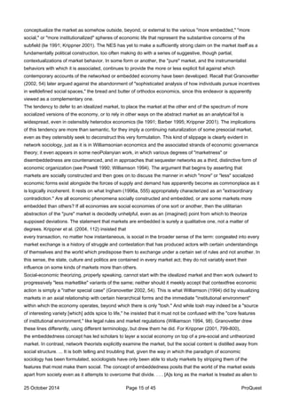 conceptualize the market as somehow outside, beyond, or external to the various "more embedded," "more
social," or "more institutionalized" spheres of economic life that represent the substantive concerns of the
subfield (lie 1991; Krippner 2001). The NES has yet to make a sufficiently strong claim on the market itself as a
fundamentally political construction, too often making do with a series of suggestive, though partial,
contextualizations of market behavior. In some form or another, the "pure" market, and the instrumentalist
behaviors with which it is associated, continues to provide the more or less explicit foil against which
contemporary accounts of the networked or embedded economy have been developed. Recall that Granovetter
(2002, 54) later argued against the abandonment of "sophisticated analysis of how individuals pursue incentives
in welldefined social spaces," the bread and butter of orthodox economics, since this endeavor is apparently
viewed as a complementary one.
The tendency to defer to an idealized market, to place the market at the other end of the spectrum of more
socialized versions of the economy, or to rely in other ways on the abstract market as an analytical foil is
widespread, even in ostensibly heterodox economics (lie 1991; Barber 1995; Krippner 2001). The implications
of this tendency are more than semantic, for they imply a continuing naturalization of some presocial market,
even as they ostensibly seek to deconstruct this very formulation. This kind of slippage is clearly evident in
network sociology, just as it is in Williamsonian economics and the associated strands of economic governance
theory; it even appears in some neoPolanyian work, in which various degrees of "marketness" or
disembeddedness are countenanced, and in approaches that sequester networks as a third, distinctive form of
economic organization (see Powell 1990; Williamson 1994). The argument that begins by asserting that
markets are socially constructed and then goes on to discuss the manner in which "more" or "less" socialized
economic forms exist alongside the forces of supply and demand has apparently become as commonplace as it
is logically incoherent. It rests on what Ingham (1996a, 555) appropriately characterized as an "extraordinary
contradiction." Are all economic phenomena socially constructed and embedded, or are some markets more
embedded than others? If all economies are social economies of one sort or another, then the utilitarian
abstraction of the "pure" market is decidedly unhelpful, even as an (imagined) point from which to theorize
supposed deviations. The statement that markets are embedded is surely a qualitative one, not a matter of
degrees. Krippner et al. (2004, 112) insisted that
every transaction, no matter how instantaneous, is social in the broader sense of the term: congealed into every
market exchange is a history of struggle and contestation that has produced actors with certain understandings
of themselves and the world which predispose them to exchange under a certain set of rules and not another. In
this sense, the state, culture and politics are contained in every market act; they do not variably exert their
influence on some kinds of markets more than others.
Social-economic theorizing, properly speaking, cannot start with the idealized market and then work outward to
progressively "less marketlike" variants of the same; neither should it meekly accept that contextfree economic
action is simply a "rather special case" (Granovetter 2002, 54). This is what Williamson (1994) did by visualizing
markets in an axial relationship with certain hierarchical forms and the immediate "institutional environment"
within which the economy operates, beyond which there is only "tosh." And while tosh may indeed be a "source
of interesting variety [which] adds spice to life," he insisted that it must not be confused with the "core features
of institutional environment," like legal rules and market regulations (Williamson 1994, 98). Granovetter drew
these lines differently, using different terminology, but drew them he did. For Krippner (2001, 799-800),
the embeddedness concept has led scholars to layer a social economy on top of a pre-social and untheorized
market. In contrast, network theorists explicitly examine the market, but the social content is distilled away from
social structure. ... It is both telling and troubling that, given the way in which the paradigm of economic
sociology has been formulated, sociologists have only been able to study markets by stripping them of the
features that most make them social. The concept of embeddedness posits that the world of the market exists
apart from society even as it attempts to overcome that divide. . . . [A]s long as the market is treated as alien to
25 October 2014 Page 15 of 45 ProQuest
 