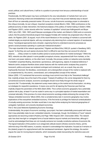 social, political, and cultural forms, it will be in a position to pre-empt more tenuous understandings of social
practices.
Paradoxically, the NES project may have contributed to the very naturalization of markets that it set out to
transcend, theorizing context and embeddedness in such a way that it has proved relatively easy to decant
them off from an ostensibly presocial market. Of course, not all of economic sociology proper is vulnerable to
this critique (ironically, its own critique). Important exceptions include Block's (1994, 1996) contributions on the
political economy of state intervention, the historical analyses of the politics of market making in Dobbin (1994)
and Fligstein (2001), certain strands within the "varieties of capitalism" school (see Hollingsworth and Boyer
1997), lie's (1991, 1993, 1997) post-Polanyian sociologies of the market, and Zelizer's (1994) work on economic
culture. But the positive theoretical program that engages frontally with markets has progressed only in fits and
starts. As Fligstein (2001, 8) argued, much of the recent literature on the sociology of markets is concerned with
markets largely as empirical objects, with any conceptual unity stemming from a shared rejection of neoclassical
theory: "sociological approaches lack a broader, organizing frame to understand economic processes as
generic social processes operating in a particular institutional situation."
"The major downfall of the network approaches," Fligstein and Mara-Drita (1992,20, quoted in Swedberg 1997)
argued, "is that they are such sparse structures that it is difficult to see how they can account for what we
observe. . . . [T]hey contain no model of politics [and] no social preconditions for market exchanges." Within the
NES, networks are often placed in some parallel conceptual universe, sequestered both from markets, on the
one hand, and power relations, on the other hand. Ironically, this process confers on networks some decidedly
"marketlike" properties-floating, decentered, spontaneous, self-organizing, objects of analytical deference.7
Network-centric analyses therefore share certain features with the market-centric analyses they purport to
transcend: politics and power are rendered contingent and contextual, and, as a result, they are only
haphazardly theorized; the bloodless, overendowed, and underspecified concept of the market is replaced with,
or complemented by, the anemic, overendowed, and underspecified concept of the network.
Zelizer (2002, 117) maintained that economic sociology must commit more fully to the "theoretical challenge"
that, implicitly at least, lies at the heart of the project: "Instead of huddling in the corner designated for them by
conventional economic analysis, economic sociologists should move freely through the whole range of
economic life." Fundamentally, this statement surely means taking on the market and its theorization, not eking
out strategies for respectful coexistence. It means once and for all rejecting the Parsonian pact that has
implicitly shaped the parameters of the NES (Stark 2000). This is where economic geography has a potentially
positive role to play, at least if it can be rooted in some way in a principled rejection of market essentialism and
universal rationality. If the promise of a more robust economic sociology entails embracing the concept of the
"always embedded economy" (Block 2003), then a complementary task in economic geography may involve
explorations of the everywhere embedded economy. If the first tends to privilege the historical contextualization
of actually existing economies, the latter would take it one step further-analyzing the historical geographies of
variegated, hybridized, and unevenly developed economies.
Part 2: Not (Just) Networks-Spatializing Economic Sociology
Understandably, the project of economic sociology, qua project, has been substantially preoccupied with issues
that it may potentially make its own: embedded networks. Increasingly, though, the limitations of "pure" network
approaches are becoming evident (Podolny and Page 1998; Krippner 2001; Granovetter 2002). The network
optic has shed new light on variegated forms of social relations beyond markets and hierarchies, although it
must be acknowledged that these are not mutually exclusive but mutually constitutive spheres of economic life.
The logical implication of this position is an antagonistic attitude toward orthodox economic theory, yet the
reformist wing of the NES seems, in practice, reluctant to acknowledge this implication, focused as it remains on
the (distant) project of a rapprochement with the neoclassical mainstream. Against this strategy, this section
argues the case for moving beyond networks, which necessarily entails transcending the restrictive axes and
25 October 2014 Page 16 of 45 ProQuest
 