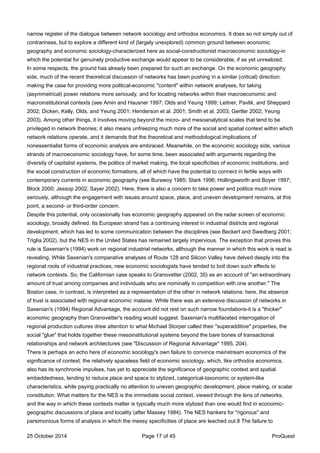narrow register of the dialogue between network sociology and orthodox economics. It does so not simply out of
contrariness, but to explore a different kind of (largely unexplored) common ground between economic
geography and economic sociology-characterized here as social-constructionist macroeconomic sociology-in
which the potential for genuinely productive exchange would appear to be considerable, if as yet unrealized.
In some respects, the ground has already been prepared for such an exchange. On the economic geography
side, much of the recent theoretical discussion of networks has been pushing in a similar (critical) direction:
making the case for providing more political-economic "content" within network analyses, for taking
(asymmetrical) power relations more seriously, and for locating networks within their macroeconomic and
macroinstitutional contexts (see Amin and Hausner 1997; Olds and Yeung 1999; Leitner, Pavlik, and Sheppard
2002; Dicken, Kelly, Olds, and Yeung 2001; Henderson et al. 2001; Smith et al. 2003; Gertler 2002; Yeung
2003). Among other things, it involves moving beyond the micro- and mesoanalytical scales that tend to be
privileged in network theories; it also means unfreezing much more of the social and spatial context within which
network relations operate, and it demands that the theoretical and methodological implications of
nonessentialist forms of economic analysis are embraced. Meanwhile, on the economic sociology side, various
strands of macroeconomic sociology have, for some time, been associated with arguments regarding the
diversity of capitalist systems, the politics of market making, the local specificities of economic institutions, and
the social construction of economic formations, all of which have the potential to connect in fertile ways with
contemporary currents in economic geography (see Burawoy 1985; Stark 1996; Hollingsworth and Boyer 1997;
Block 2000; Jessop 2002; Sayer 2002). Here, there is also a concern to take power and politics much more
seriously, although the engagement with issues around space, place, and uneven development remains, at this
point, a second- or third-order concern.
Despite this potential, only occasionally has economic geography appeared on the radar screen of economic
sociology, broadly defined. Its European strand has a continuing interest in industrial districts and regional
development, which has led to some communication between the disciplines (see Beckert and Swedberg 2001;
Triglia 2002), but the NES in the United States has remained largely impervious. The exception that proves this
rule is Saxenian's (1994) work on regional industrial networks, although the manner in which this work is read is
revealing. While Saxenian's comparative analyses of Route 128 and Silicon Valley have delved deeply into the
regional roots of industrial practices, new economic sociologists have tended to boil down such effects to
network contexts. So, the Californian case speaks to Granovetter (2002, 35) as an account of "an extraordinary
amount of trust among companies and individuals who are nominally in competition with one another." The
Boston case, in contrast, is interpreted as a representation of the other in network relations: here, the absence
of trust is associated with regional economic malaise. While there was an extensive discussion of networks in
Saxenian's (1994) Regional Advantage, the account did not rest on such narrow foundations-it is a "thicker"
economic geography than Granovetter's reading would suggest. Saxenian's multifaceted interrogation of
regional production cultures drew attention to what Michael Storper called their "superadditive" properties, the
social "glue" that holds together these mesoinstitutional systems beyond the bare bones of transactional
relationships and network architectures (see "Discussion of Regional Advantage" 1995, 204).
There is perhaps an echo here of economic sociology's own failure to convince mainstream economics of the
significance of context: the relatively spaceless field of economic sociology, which, like orthodox economics,
also has its synchronie impulses, has yet to appreciate the significance of geographic context and spatial
embeddedness, tending to reduce place and space to stylized, categorical-taxonomic or system-like
characteristics, while paying practically no attention to uneven geographic development, place making, or scalar
constitution. What matters for the NES is the immediate social context, viewed through the lens of networks,
and the way in which these contexts matter is typically much more stylized than one would find in economic-
geographic discussions of place and locality (after Massey 1984). The NES hankers for "rigorous" and
parsimonious forms of analysis in which the messy specificities of place are leached out.8 The failure to
25 October 2014 Page 17 of 45 ProQuest
 