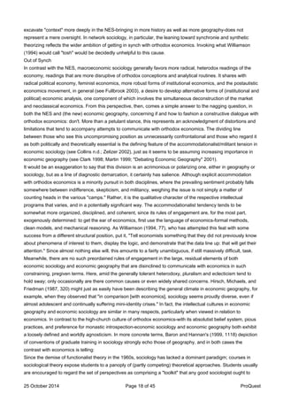 excavate "context" more deeply in the NES-bringing in more history as well as more geography-does not
represent a mere oversight. In network sociology, in particular, the leaning toward synchronie and synthetic
theorizing reflects the wider ambition of getting in synch with orthodox economics. Invoking what Williamson
(1994) would call "tosh" would be decidedly unhelpful to this cause.
Out of Synch
In contrast with the NES, macroeconomic sociology generally favors more radical, heterodox readings of the
economy, readings that are more disruptive of orthodox conceptions and analytical routines. It shares with
radical political economy, feminist economics, more robust forms of institutional economics, and the postautistic
economics movement, in general (see Fullbrook 2003), a desire to develop alternative forms of (institutional and
political) economic analysis, one component of which involves the simultaneous deconstruction of the market
and neoclassical economics. From this perspective, then, comes a simple answer to the nagging question, in
both the NES and (the new) economic geography, concerning if and how to fashion a constructive dialogue with
orthodox economics: don't. More than a petulant stance, this represents an acknowledgment of distortions and
limitations that tend to accompany attempts to communicate with orthodox economics. The dividing line
between those who see this uncompromising position as unnecessarily confrontational and those who regard it
as both politically and theoretically essential is the defining feature of the accommodationalist/militant tension in
economic sociology (see Collins n.d.; Zelizer 2002), just as it seems to be assuming increasing importance in
economic geography (see Clark 1998; Martin 1999; "Debating Economic Geography" 2001).
It would be an exaggeration to say that this division is an acrimonious or polarizing one, either in geography or
sociology, but as a line of diagnostic demarcation, it certainly has salience. Although explicit accommodation
with orthodox economics is a minority pursuit in both disciplines, where the prevailing sentiment probably falls
somewhere between indifference, skepticism, and militancy, weighing the issue is not simply a matter of
counting heads in the various "camps." Rather, it is the qualitative character of the respective intellectual
programs that varies, and in a potentially significant way. The accommodationalist tendency tends to be
somewhat more organized, disciplined, and coherent, since its rules of engagement are, for the most part,
exogenously determined: to get the ear of economics, first use the language of economics-formal methods,
clean models, and mechanical reasoning. As Williamson (1994, 77), who has attempted this feat with some
success from a different structural position, put it, "Tell economists something that they did not previously know
about phenomena of interest to them, display the logic, and demonstrate that the data line up: that will get their
attention." Since almost nothing else will, this amounts to a fairly unambiguous, if still massively difficult, task.
Meanwhile, there are no such preordained rules of engagement in the large, residual elements of both
economic sociology and economic geography that are disinclined to communicate with economics in such
constraining, pregiven terms. Here, amid the generally tolerant heterodoxy, pluralism and eclecticism tend to
hold sway; only occasionally are there common causes or even widely shared concerns. Hirsch, Michaels, and
Friedman (1987, 320) might just as easily have been describing the general climate in economic geography, for
example, when they observed that "in comparison [with economics], sociology seems proudly diverse, even if
almost adolescent and continually suffering mini-identity crises." In fact, the intellectual cultures in economic
geography and economic sociology are similar in many respects, particularly when viewed in relation to
economics. In contrast to the high-church culture of orthodox economics-with its absolutist belief system, pious
practices, and preference for monastic introspection-economic sociology and economic geography both exhibit
a loosely defined and worldly agnosticism. In more concrete terms, Baron and Hannan's (1999, 1118) depiction
of conventions of graduate training in sociology strongly echo those of geography, and in both cases the
contrast with economics is telling:
Since the demise of functionalist theory in the 1960s, sociology has lacked a dominant paradigm; courses in
sociological theory expose students to a panoply of (partly competing) theoretical approaches. Students usually
are encouraged to regard the set of perspectives as comprising a "toolkit" that any good sociologist ought to
25 October 2014 Page 18 of 45 ProQuest
 