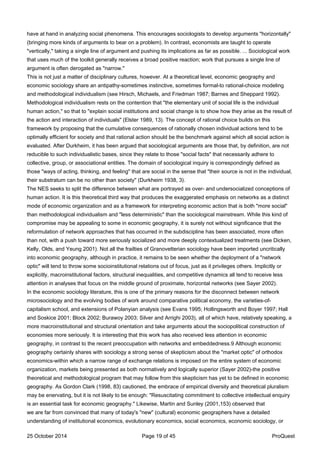 have at hand in analyzing social phenomena. This encourages sociologists to develop arguments "horizontally"
(bringing more kinds of arguments to bear on a problem). In contrast, economists are taught to operate
"vertically," taking a single line of argument and pushing its implications as far as possible. ... Sociological work
that uses much of the toolkit generally receives a broad positive reaction; work that pursues a single line of
argument is often derogated as "narrow."
This is not just a matter of disciplinary cultures, however. At a theoretical level, economic geography and
economic sociology share an antipathy-sometimes instinctive, sometimes formal-to rational-choice modeling
and methodological individualism (see Hirsch, Michaels, and Friedman 1987; Barnes and Sheppard 1992).
Methodological individualism rests on the contention that "the elementary unit of social life is the individual
human action," so that to "explain social institutions and social change is to show how they arise as the result of
the action and interaction of individuals" (Elster 1989, 13). The concept of rational choice builds on this
framework by proposing that the cumulative consequences of rationally chosen individual actions tend to be
optimally efficient for society and that rational action should be the benchmark against which all social action is
evaluated. After Durkheim, it has been argued that sociological arguments are those that, by definition, are not
reducible to such individualistic bases, since they relate to those "social facts" that necessarily adhere to
collective, group, or associational entities. The domain of sociological inquiry is correspondingly defined as
those "ways of acting, thinking, and feeling" that are social in the sense that "their source is not in the individual,
their substratum can be no other than society" (Durkheim 1938, 3).
The NES seeks to split the difference between what are portrayed as over- and undersocialized conceptions of
human action. It is this theoretical third way that produces the exaggerated emphasis on networks as a distinct
mode of economic organization and as a framework for interpreting economic action that is both "more social"
than methodological individualism and "less deterministic" than the sociological mainstream. While this kind of
compromise may be appealing to some in economic geography, it is surely not without significance that the
reformulation of network approaches that has occurred in the subdiscipline has been associated, more often
than not, with a push toward more seriously socialized and more deeply contextualized treatments (see Dicken,
Kelly, Olds, and Yeung 2001). Not all the frailties of Granovetterian sociology have been imported uncritically
into economic geography, although in practice, it remains to be seen whether the deployment of a "network
optic" will tend to throw some socioinstitutional relations out of focus, just as it privileges others. Implicitly or
explicitly, macroinstitutional factors, structural inequalities, and competitive dynamics all tend to receive less
attention in analyses that focus on the middle ground of proximate, horizontal networks (see Sayer 2002).
In the economic sociology literature, this is one of the primary reasons for the disconnect between network
microsociology and the evolving bodies of work around comparative political economy, the varieties-of-
capitalism school, and extensions of Polanyian analysis (see Evans 1995; Hollingsworth and Boyer 1997; Hall
and Soskice 2001; Block 2002; Burawoy 2003; Silver and Arrighi 2003), all of which have, relatively speaking, a
more macroinstitutional and structural orientation and take arguments about the sociopolitical construction of
economies more seriously. It is interesting that this work has also received less attention in economic
geography, in contrast to the recent preoccupation with networks and embeddedness.9 Although economic
geography certainly shares with sociology a strong sense of skepticism about the "market optic" of orthodox
economics-within which a narrow range of exchange relations is imposed on the entire system of economic
organization, markets being presented as both normatively and logically superior (Sayer 2002)-the positive
theoretical and methodological program that may follow from this skepticism has yet to be defined in economic
geography. As Gordon Clark (1998, 83) cautioned, the embrace of empirical diversity and theoretical pluralism
may be enervating, but it is not likely to be enough: "Resuscitating commitment to collective intellectual enquiry
is an essential task for economic geography." Likewise, Martin and Sunley (2001,153) observed that
we are far from convinced that many of today's "new" (cultural) economic geographers have a detailed
understanding of institutional economics, evolutionary economics, social economics, economic sociology, or
25 October 2014 Page 19 of 45 ProQuest
 