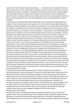 any of the other of the heterodox fields of economic theory. . . . The subject is becoming littered with terms and
notions "cherry-picked" from this or that branch of heterodox economics or social or cultural theory, which then
rapidly become accepted and assigned an unquestioned profundity before they have been adequately defined
and conceptualised. Indeed, the majority of new concepts now go uncontested. The term "embeddedness,"
taken from economic sociology, typifies this trend. Nowhere has this term been properly defined or theorised by
the new economic geographers, yet it is now firmly established as part of economic geography's conceptual
vocabulary.
In some respects, the networks-andembeddedness paradigm seems to lend itself to soft-focus treatments of
capitalism, in which the roles of power and inequality are not so much denied but gently sidelined through the
privileging of the horizontal relations of trust, reciprocity, and associativity. So, as Sayer (2002, 49-50) observed,
the "metaphor of embeddedness sounds soft and comforting, and possibly sends our critical faculties to sleep,
but what it describes can, on occasion, be harsh and oppressive.... [A]t the same time as it highlights apparently
softer versions of capitalism, it has little or nothing to say about issues of distribution and inequality." Economic
geographers have certainly not been oblivious to the limitations of benign forms of network analysis (see Amin
and Hausner 1997; Dicken, Kelly, Olds, and Yeung 2001), but, at the same time, some of its suggestive
metaphors and stylized arguments have passed into the literature in ways that often neutralize or obfuscate
relations of power, domination, exploitation, and inequality while demoting structural forces and conjunctural
contexts to the sidelines. In as far as economic geography is a critical project, these are serious silences.
Addressing them need not imply ending the fledgling conversation with economic sociology, but it surely must
entail selectively broadening and deepening this conversation. And this may mean spending less time talking
networks and more time engaging with macroeconomic sociology and with heterodox economics more
generally. The problem, from an economicgeographic perspective, is that unsituated network approaches are
only "weakly contextual" (Gertler 2002, 89).10 The NES's continuing attempts to get in synch with orthodox
economics mean that the role of context must be weak or, at least, highly stylized. The economic geography of
this world is banal and cartoonlike (regions with trust and regions without, networked spaces and hierarchical
places, cities with buzz and cities without, learning regions and dumb regions, and so forth). History, geography,
and social relations are stripped out or stripped down in such treatments; "context" and conjuncture are reduced
to background scenery, sketched out only in the broadest of strokes. It need not be like this, though. There are
parts of economic sociology that do take historical conjunctures and institutional contexts seriously, even if they
have yet to take geography seriously. In contradistinction to the NES, these currents may be characterized as
forms of macroeconomic sociology.
In contrast to the self-consciously organized advance of network sociology, the various strands of
macroinstitutional work in economic sociology do not have such an easily defined center. Instead, there are at
least two contemporary currents of macroeconomic sociology-one that is organized around the varieties-of-
capitalism rubric and the other that may be described as social constructivist or generically neo-Polanyian. One
reason, perhaps, why there is less of a sense of shared endeavor here than in the parallel strand of network
sociology is that the connections between these two more macro approaches seem, if anything, to be
loosening. They may even be headed in different directions. Potential affinities with economic-geographic work
are evident in both lines of work, although in neither case have the links been firmly established. Both are
arguably deserving of more serious attention within economic geography, although again the appropriate
questions concern which economic sociologies to engage with and around which issues.
Capitalism, Now in Two Varieties?
Hall and Soskice (2001, 6) characterized the varieties-of-capitalism approach as a form of "firm-centered
political economy," the focus of which has been on the comparative analysis of developed capitalist economies.
With origins in modernization theory (which was always state centric in orientation), neocorporatism (which
placed analytical priority on the role of unions), and the social-systems-of-production approach (which privileged
25 October 2014 Page 20 of 45 ProQuest
 