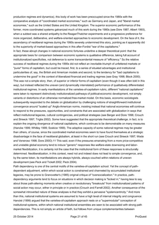 production regimes and dynamics), this body of work has been preoccupied since the 1980s with the
comparative analysis of "coordinated market economies," such as Germany and Japan, and "liberal market
economies," such as the United States and the United Kingdom. The superior economic performance of the
former, more coordinated systems galvanized much of this work during the 1980s (see Dore 1987; Albert 1993),
when a subtext was a shared antipathy to the ReaganThatcher experiments and a progressive preference for
more organized, deliberative, and welfare-oriented approaches to economic development. On the face of it, the
ascendancy of neoliberal regimes during the 1990s severely undermined this story, pointing as it apparently did
to the superiority of market-based approaches in this after-Fordist "war of the capitalisms."
In fact, these abrupt changes in national economic fortunes underline a deeper theoretical point: that the
appropriate basis for comparison between economic systems is qualitative difference, taking full account of
institutionalized specificities, not deference to some transcendental measure of "efficiency." So the relative
success of neoliberal regimes during the 1990s did not reflect an inevitable triumph of unfettered markets or
"purer" forms of capitalism, but could be traced, first, to a series of situated advantages and institutional
particularities of, say, the British and American models and second, to the tendency for "bad capitalisms to
undermine the good" in the context of liberalized financial and trading regimes (see Gray 1998; Block 2000).
This was not a simple story, then, of superior or inferior forms of capitalism (even though it was often told in this
way), but instead reflected the uneven (and dynamically interrelated) performance of qualitatively differentiated
institutional regimes. In early manifestations of the varieties-of-capitalism rubric, different "national capitalisms"
were taken to represent distinctively institutionalized pathways of political-economic development, not simply
variants or distortions of an otherwise normalized free-market model. On this basis, economic sociologists
subsequently responded to the debate on globalization by challenging notions of straightforward institutional
convergence around "scaled up" Anglo-American norms, insisting instead that national economies will continue
to respond to the pressures, opportunities, and constraints that are associated with globalization in ways that
reflect institutional legacies, cultural contingencies, and political strategies (see Berger and Dore 1996; Crouch
and Streeck 1997; Triglia 2002). Some have suggested that the appropriate theoretical challenge, in fact, is to
explain the ongoing divergence of national capitalisms, which continues to be demonstrable on many measures
(Hancke 1999; Whitley 1999; Soskice 1999). The adaptive capacity of some national regimes may be greater
than others, of course, since the coordinated market economies seem to have found themselves at a strategic
disadvantage in the face of neoliberal globalism, at least in the short run (see Crouch and Streeck 1997; Wade
and Veneroso 1998; Dore 200O).11 This said, even if the pressures emanating from a more price-competitive
and unstable global economy tend to induce "generic" responses like welfare-state downsizing and labor-
market flexibilization, it is certainly not the case that the institutional form of these responses is structurally
determined. Neoliberalization, in this context, need not and indeed does not lead to simple convergence, and,
by the same token, its manifestations are always hybrids, always couched within relations of uneven
development (see Peck and Tickell 2002; Peck 2004).
Path dependency is one of the central motifs of the varieties-of-capitalism school. Yet the concept of path-
dependent adjustment, within which social action is constrained and channeled by accumulated institutional
legacies, may be prone to Granovetter's (1985) original critique of "oversocialization." In practice, path-
dependency arguments tend to focus on situations in which decision making is "locked in," having less to say
about those path-altering moments when creative or revolutionary "breakouts" from institutionalized patterns of
social action may occur, either in principle or in practice (Crouch and Farrell 2002). Another consequence of the
somewhat introverted nature of these analyses is that they exhibit a pervasive "systemcentricity." And more
than this, national institutional systems are assumed to have a high level of internal integrity and congruence:
Hancké (1999) argued that the varieties-of-capitalism approach rests on a "supermodular" conception of
institutional systems, within which national institutional ensembles are seen to be associated with strong path
dependencies. This is not simply an article of faith, but follows from unique complementarities between
25 October 2014 Page 21 of 45 ProQuest
 