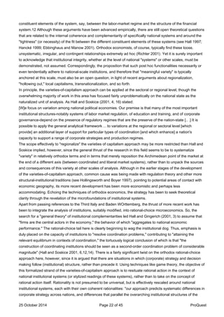 constituent elements of the system, say, between the labor-market regime and the structure of the financial
system.12 Although these arguments have been advanced empirically, there are still open theoretical questions
that are related to the internal coherence and complementarity of specifically national systems and around the
"tightness" (or necessity) of the fit between the different constituent elements of these systems (see Hall 1997;
Hancké 1999; Ebbinghaus and Manow 2001). Orthodox economists, of course, typically find these loose,
unsystematic, irregular, and contingent relationships extremely ad hoc (Richter 2001). Yet it is surely important
to acknowledge that institutional integrity, whether at the level of national "systems" or other scales, must be
demonstrated, not assumed. Correspondingly, the proposition that such post hoc functionalities necessarily or
even tendentially adhere to national-scale institutions, and therefore that "meaningful variety" is typically
anchored at this scale, must also be an open question, in light of recent arguments about regionalization,
"hollowing out," local capitalisms, transnationalization, and so forth.
In principle, the varieties-of-capitalism approach can be applied at the sectoral or regional level, though the
overwhelming majority of work in this area has focused fairly unproblematically on the national state as the
naturalized unit of analysis. As Hall and Soskice (2001, 4, 16) stated:
[W]e focus on variation among national political economies. Our premise is that many of the most important
institutional structures-notably systems of labor market regulation, of education and training, and of corporate
governance-depend on the presence of regulatory regimes that are the preserve of the nation-state [.. .] It is
possible to apply the general analytical framework ... to variations at the regional or sectoral level [which
provide] an additional layer of support for particular types of coordination [and which enhance] a nation's
capacity to support a range of corporate strategies and production regimes.
The scope effectively to "regionalize" the varieties of capitalism approach may be more restricted than Hall and
Soskice implied, however, since the general thrust of the research in this field seems to be to systematize
"variety" in relatively orthodox terms and in terms that merely reposition the Archimedean point of the market at
the end of a different axis (between coordinated and liberal market systems), rather than to unpack the sources
and consequences of this variety at other scales of analysis. Although in the earlier stages of the development
of the varieties-of-capitalism approach, common cause was being made with regulation theory and other more
structural-institutional traditions (see Hollingsworth and Boyer 1997), pointing to potential areas of contact with
economic geography, its more recent development has been more economistic and perhaps less
accommodating. Echoing the techniques of orthodox economics, the strategy has been to seek theoretical
clarity through the revelation of the microfoundations of institutional systems.
Apart from passing references to the Third Italy and Baden WOrttemberg, the thrust of more recent work has
been to integrate the analysis of institutions, suitably modified, into rational-choice microeconomics. So, the
search for a "general theory" of institutional complementarities led Hall and Gingerich (2001, 3) to assume that
"firms are the central actors in the economy," the behavior of which "aggregates to national economic
performance." The rational-choice tail here is clearly beginning to wag the institutional dog. Thus, emphasis is
duly placed on the capacity of institutions to "resolve coordination problems," contributing to "attaining the
relevant equilibrium in contexts of coordination," the tortuously logical conclusion of which is that "the
construction of coordinating institutions should be seen as a second-order coordination problem of considerable
magnitude" (Hall and Soskice 2001, 6,12,14). There is a fairly significant twist on the orthodox rational-choice
approach here, however, since it is argued that there are situations in which (corporate) strategy and decision
making follow (institutional) structure, rather than precede it. Using techniques like game theory, the objective of
this formalized strand of the varieties-of-capitalism approach is to resituate rational action in the context of
national institutional systems (or stylized readings of these systems), rather than to take on the concept of
rational action itself. Rationality is not presumed to be universal, but is effectively rescaled around national
institutional systems, each with their own coherent rationalities: "our approach predicts systematic differences in
corporate strategy across nations, and differences that parallel the overarching institutional structures of the
25 October 2014 Page 22 of 45 ProQuest
 