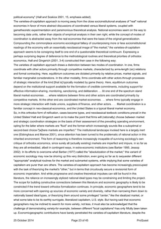 political economy" (Hall and Soskice 2001, 15, emphasis added).
The varieties-of-capitalism approach is moving away from the close socioinstitutional analyses of "real" national
economies in favor of more abstract discussions of coordinated versus liberal systems, coupled with
gametheoretic experimentation and parsimonious theoretical analysis. National economies seem on the way to
becoming data units, rather than objects of empirical analysis in their own right, while the concept of modes of
coordination is abstracted away from the real economies that were the basis of the original generalization.
Compounding the commonplace economic-sociological fallacy of counterpoising more or less socioinstitutional
readings of the economy with an essentially neoclassical image of "the market," the varieties-of-capitalism
approach seems to be consigning itself to one end of a questionable theoretical continuum. Expressing a
perhaps surprising degree of deference to the methodological routines and theoretical priorities of orthodox
economics, Hall and Gingerich (2001, 3-4) constructed their case in the following way:
The varieties of capitalism approach draws a distinction between two modes of coordination. In one, firms
coordinate with other actors primarily through competitive markets, characterized by arms-length (sic) relations
and formal contracting. Here, equilibrium outcomes are dictated primarily by relative prices, market signals, and
familiar marginalist considerations. In the other modality, firms coordinate with other actors through processes
of strategic interaction of the kind [that is] typically modeled by game theory. Here, equilibrium outcomes
depend on the institutional support available for the formation of credible commitments, including support for
effective information-sharing, monitoring, sanctioning, and deliberation. ... At one end of the spectrum stand
liberal market economies . . . where relations between firms and other actors are coordinated primarily by
competitive markets. At the other end are coordinated market economies . . . where firms typically engage in
more strategic interaction with trade unions, suppliers of finance, and other actors. . . . Market coordination is a
familiar concept in neo-classical economics, and the United States is a typical liberal market economy.
So, in this orthodox form of reification, cases become types, and neoclassical textbook conditions prevail in the
United States! Hall and Gingerich went on to make the point that firms will (rationally) choose between market
and strategic coordination strategies on the basis of their assessment of the prevailing operating environment,
opting for the latter where markets are "fluid" and the former-which increasingly sounds like a suboptimal or
second-best choice-"[w]here markets are imperfect." The institutional landscape invoked here is a largely inert
one (Ebbinghaus and Manow 2001), since attention has been turned to the problematic of rational action in this
inherited environment. This form of reasoning is therefore increasingly incapable of surviving sociology's own
critique of orthodox economics, since surely all (actually existing) markets are imperfect and impure, in so far as
they are all embedded, albeit in contingent ways, in extra-economic institutions (see Barber 1995; Jessop
2002). In its efforts to overcome what Barber (1977) called the "absolutization of the market," this variant of
economic sociology may now be shoring up this very distinction, even going so far as to sequester different
"appropriate" analytical routines for the market and submarket systems, while implying that some varieties of
capitalism are purer than are others. The varieties-of-capitalism approach has become increasingly preoccupied
with the task of theorizing the market's "other," but in terms that circuitously secure a revisionist form of
economic imperialism. And while progressive and creative theoretical impulses can still be found in this
literature, the reliance on increasingly stylized national ideal types may be constraining and limiting the project.
The scope for building constructive connections between this literature and economic geography is likely to be
constricted if the trend toward orthodox formalization continues. In principle, economic geographers tend to be
more concerned with opening up sources of economic variety and diversity, rather than narrowing them down to
nationally based ideal types, or theorizing them around some privileged "center," like the idealized market, or
what some take to be its earthly surrogate, liberalized capitalism, U.S. style. But having said that economic
geographers may be inclined to search for more variety, not less, it must also be acknowledged that the
challenge of demonstrating variety-for example, between different "local capitalisms"-has only fitfully been taken
up. Economicgeographic contributions have barely penetrated the varieties-of-capitalism literature, despite the
25 October 2014 Page 23 of 45 ProQuest
 
