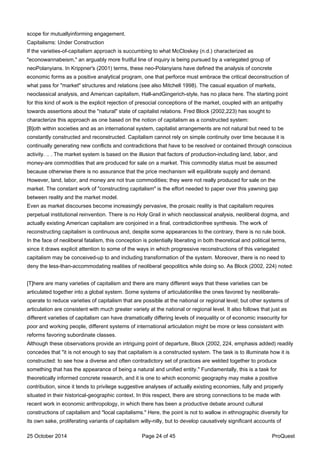 scope for mutuallyinforming engagement.
Capitalisms: Under Construction
If the varieties-of-capitalism approach is succumbing to what McCloskey (n.d.) characterized as
"econowannabeism," an arguably more fruitful line of inquiry is being pursued by a variegated group of
neoPolanyians. In Krippner's (2001) terms, these neo-Polanyians have defined the analysis of concrete
economic forms as a positive analytical program, one that perforce must embrace the critical deconstruction of
what pass for "market" structures and relations (see also Mitchell 1998). The casual equation of markets,
neoclassical analysis, and American capitalism, Hall-andGingerich-style, has no place here. The starting point
for this kind of work is the explicit rejection of presocial conceptions of the market, coupled with an antipathy
towards assertions about the "natural" state of capitalist relations. Fred Block (2002,223) has sought to
characterize this approach as one based on the notion of capitalism as a constructed system:
[B]oth within societies and as an international system, capitalist arrangements are not natural but need to be
constantly constructed and reconstructed. Capitalism cannot rely on simple continuity over time because it is
continually generating new conflicts and contradictions that have to be resolved or contained through conscious
activity. .. . The market system is based on the illusion that factors of production-including land, labor, and
money-are commodities that are produced for sale on a market. This commodity status must be assumed
because otherwise there is no assurance that the price mechanism will equilibrate supply and demand.
However, land, labor, and money are not true commodities; they were not really produced for sale on the
market. The constant work of "constructing capitalism" is the effort needed to paper over this yawning gap
between reality and the market model.
Even as market discourses become increasingly pervasive, the prosaic reality is that capitalism requires
perpetual institutional reinvention. There is no Holy Grail in which neoclassical analysis, neoliberal dogma, and
actually existing American capitalism are conjoined in a final, contradictionfree synthesis. The work of
reconstructing capitalism is continuous and, despite some appearances to the contrary, there is no rule book.
In the face of neoliberal fatalism, this conception is potentially liberating in both theoretical and political terms,
since it draws explicit attention to some of the ways in which progressive reconstructions of this variegated
capitalism may be conceived-up to and including transformation of the system. Moreover, there is no need to
deny the less-than-accommodating realities of neoliberal geopolitics while doing so. As Block (2002, 224) noted:
[T]here are many varieties of capitalism and there are many different ways that these varieties can be
articulated together into a global system. Some systems of articulationlike the ones favored by neoliberals-
operate to reduce varieties of capitalism that are possible at the national or regional level; but other systems of
articulation are consistent with much greater variety at the national or regional level. It also follows that just as
different varieties of capitalism can have dramatically differing levels of inequality or of economic insecurity for
poor and working people, different systems of international articulation might be more or less consistent with
reforms favoring subordinate classes.
Although these observations provide an intriguing point of departure, Block (2002, 224, emphasis added) readily
concedes that "it is not enough to say that capitalism is a constructed system. The task is to illuminate how it is
constructed: to see how a diverse and often contradictory set of practices are welded together to produce
something that has the appearance of being a natural and unified entity." Fundamentally, this is a task for
theoretically informed concrete research, and it is one to which economic geography may make a positive
contribution, since it tends to privilege suggestive analyses of actually existing economies, fully and properly
situated in their historical-geographic context. In this respect, there are strong connections to be made with
recent work in economic anthropology, in which there has been a productive debate around cultural
constructions of capitalism and "local capitalisms." Here, the point is not to wallow in ethnographic diversity for
its own sake, proliferating variants of capitalism willy-nilly, but to develop causatively significant accounts of
25 October 2014 Page 24 of 45 ProQuest
 