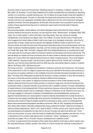 economic variety in space (and through time). "Speaking oi'guanxi' or 'predatory' or 'diaporic' capitalism," as
Blim (2000, 33) remarked, "is not to trade metaphors but to create a possible field and vocabulary for describing
variation in a constructive, causally interesting way." So it is clearly not enough simply to state that capitalism is
a locally constructed system. The task is to illuminate how these local constructions have evolved, how they
intersect, and how such a geographic sensibility makes a difference to the form and functioning of variegated
capitalist economies. Economic geographers, for their part, may have been more successful in convincing one
another of these arguments than they have in making their voices heard in the wider field of heterodox
economic studies.
Deconstructing markets, market relations, and market ideologies means confronting the messy reality of
economic behavior and economic structures, not assuming them away. "Market actors," as Fligstein (2002, 200)
noted, "live in murky worlds," in which information never flows freely, rules vary, actions are mutually
interdependent, and motivations are always mixed. And it follows, of course, that the notion of market purity,
which suggests that market relations reflect innate human urges, is an ideological construction, rather than an
approximation of reality. Explaining the production and utilization of different market scripts-from the new-
economy stories of the last American boom through post-Fordist discourses on the social-democratic Left to the
master narratives of neoliberal globalism, free trade, and free markets (see GibsonGraham 1996; Dicken, Peck,
and Tickell 1997; Kelly 1999; Thrift 2001; Sheppard 2002; Peck 2002a)-therefore has an important part to play
in the wider task of accounting for patterns of economic behavior and processes of economic restructuring. This
task will always be messier and more inconclusive than the clean models of orthodox economics would have us
believe, for it must confront the reality that all economies are hybrid, mongrel structures. This is what Hodgson
(1984) called the "impurity principle," that all economic systems blend and fuse "market" and "nonmarket"
elements, such that this binary distinction-which the NES may have inadvertently helped to sustain-is rendered
defunct. As Polanyi (1957, 250) famously put it:
The human economy ... is embedded and enmeshed in institutions, economic and noneconomic. The inclusion
of the noneconomic is vital. For religion or government may be as important for the structure and functioning of
the economy as monetary institutions or the availability of tool and machines themselves that lighten the toil of
labor. The study of the shifting place occupied by the economy in society is therefore no other than the study of
the manner in which the economic process is instituted at different times and places.
It makes no sense, in this context, to categorize economic formations in terms of their deviation from the
utilitarian abstraction that is the pure market economy, to construct a single axis running from the liberal to the
coordinated market, to represent networks as synonymous with or parallel to markets, or to base interpretations
of market behavior on the ideological fiction of homo economicus because continua that have been constructed
around these abstract positions rest on mystification. Polanyi's contributions can be criticized on this score, too,
for he also engaged in a discussion of degrees of embeddedness and disembeddedness, pointing to an
apparent historical tendency for market systems to become relatively disembedded from societal structures, in
contrast to the more deeply embedded alternative economies of redistribution and reciprocity. Those who would
otherwise seek to build on Polanyi's insights usually find it necessary to clarify, correct, or contextualize this
flawed historical-theoretical interpretation (see Block and Somers 1984; lie 1991; Swedberg and Granovetter
2001; Block 2003). Barber (1995,400) complained that doing so affords the market "a false kind of analytic as
well as concrete independence," which, in turn, tends to lead to "a further common error: that the market is not
only disembedded and independent but also that it is the part of society that determines all the rest." These
errors are compounded, of course, when the market is equated with American capitalism and when this, in turn,
is represented as the normative ideal against which "transitional," "unfree," "developing," or "sclerotic"
economies are judged. This is, of course, not just a neoclassical but a neoliberal conceit.
In contrast, a social-constructivist conception of the market draws attention to the ways in which markets, even
the celebrated American markets, operate in the context of, and are infused with, particular configurations of
25 October 2014 Page 25 of 45 ProQuest
 