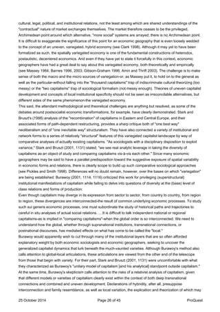 cultural, legal, political, and institutional relations, not the least among which are shared understandings of the
"contractual" nature of market exchanges themselves. The market therefore ceases to be the privileged,
Archimedean point around which alternative, "more social" systems are arrayed; there is no Archimedean point.
It is difficult to exaggerate the significance of this point for an economic geography that is even loosely wedded
to the concept of an uneven, variegated, hybrid economy (see Clark 1998). Although it may yet to have been
formalized as such, the spatially variegated economy is one of the fundamental constructions of heterodox,
postautistic, decentered economics. And even if they have yet to state it forcefully in this context, economic
geographers have had a great deal to say about this variegated economy, both theoretically and empirically
(see Massey 1984; Barnes 1996, 2003; Gibson-Graham 1996; Amin and Thrift 2003). The challenge is to make
sense of both the macro and the micro sources of variegation-or, as Massey put it, to hold on to the general as
well as the particular-without falling into the "thousand capitalisms" trap of indiscriminate cultural theorizing (too
messy) or the "two capitalisms" trap of sociological formalism (not messy enough). Theories of uneven capitalist
development and concepts of local institutional specificity should not be seen as irreconcilable alternatives, but
different sides of the same phenomenon-the variegated economy.
This said, the attendant methodological and theoretical challenges are anything but resolved, as some of the
debates around postsocialist economic transformations, for example, have clearly demonstrated. Stark and
Bruszt's (1998) analysis of the "recombination" of capitalisms in Eastern and Central Europe, and their
associated forms of path-dependent restructuring, provides a sharp critique both of "one best way"
neoliberalism and of "one inevitable way" structuralism. They have also connected a variety of institutional and
network forms to a series of relatively "structural" features of this variegated capitalist landscape by way of
comparative analyses of actually existing capitalisms. "As sociologists with a disciplinary disposition to exploit
variance," Stark and Bruszt (2001, 1131) stated, "we see real analytic leverage in taking the diversity of
capitalisms as an object of study and comparing capitalisms vis-à-vis each other." Since many economic
geographers may be said to have a parallel predisposition toward the suggestive exposure of spatial variability
in economic forms and relations, there is clearly scope to build up such comparative sociological approaches
(see Pickles and Smith 1998). Differences will no doubt remain, however, over the bases on which "variegation"
are being established: Burawoy (2001, 1114, 1116) criticized this work for privileging (superstructural)
institutional manifestations of capitalism while failing to delve into questions of diversity at the (base) level of
class relations and forms of production:
Even though capitalism may diverge in its expression from sector to sector, from country to country, from region
to region, these divergences are interconnected-the result of common underlying economic processes. To study
such sui generis economic processes, one must subordinate the study of historical paths and trajectories to
careful in situ analyses of actual social relations. ... It is difficult to talk independent national or regional
capitalisms-as is implied in "comparing capitalisms"-when the global order is so interconnected. We need to
understand how the global, whether through supranational institutions, transnational connections, or
postnational discourses, has mediated effects on what has come to be called the "local."
Burawoy would apparently wish to cut through many of the institutional layers that are so often afforded
explanatory weight by both economic sociologists and economic geographers, seeking to uncover the
generalized capitalist dynamics that lurk beneath the much-vaunted varieties. Although Burawoy's method also
calls attention to global-local articulations, these articulations are viewed from the other end of the telescope
from those that begin with variety. For their part, Stark and Bruszt (2001, 1131) were uncomfortable with what
they characterized as Burawoy's "unitary model of capitalism [and his analytical] standpoint outside capitalism."
At the same time, Burawoy's skepticism calls attention to the risks of a relativist analysis of capitalism, given
that different models or varieties of capitalism clearly exist within the context of both deep transnational
connections and combined and uneven development. Declarations of hybridity, after all, presuppose
interconnection and family resemblance, as well as local variation, the explication and theorization of which may
25 October 2014 Page 26 of 45 ProQuest
 