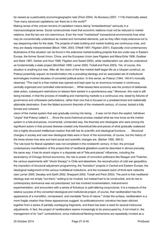be viewed as a particularly economicgeographic task (Peck 2004). As Burawoy (2001, 1118) rhetorically asked,
"how many advanced capitalisms can there be in the world?"
Making sense of the uneven terrains of capitalism means taking "embeddedness" seriously in a
macrosociological sense. Social constructivists insist that economic relations must not be reduced to market
relations, that the two are not coterminous. Even the most "marketized" transactional environments fuse what
may be conventionally understood as market and nonmarket elements, just as they often imply extensive-not to
say deepening-roles for the state. The projects of state building and market building are continuous ones, and
they are deeply interpenetrated (Block 1994, 2003; O'Neill 1997; Fligstein 2001). Especially vivid contemporary
illustrations of this situation can be found in the extensive market-building projects that are under way in Eastern
Europe, the former Soviet Union, China, and the European Union (see Fligstein and Mara-Drita 1996; Grabber
and Stark 1997; Gerber and Hout 1998; Fligstein and Sweet 2002), while neoliberalism can also be understood
as fundamentally a state project (Birchfield 1999; Lamer 2000; Tickell and Peck 2003). Yet, of course, this
situation is anything but new. After all, the vision of the free market itself began life as a Utopian construct, as
Polanyi powerfully argued; its transformation into a prevailing ideology and an associated set of institutional
technologies involved decades of concerted political action. In this sense, as Polanyi (1944, 140-41) ironically
observed, "The road to a free market was opened and kept open by an enormous increase in continuous,
centrally organized and controlled interventionism.... While laissez-faire economy was the product of deliberate
state action, subsequent restrictions on laissez-faire started in a spontaneous way." Moreover, this road is still
being traveled, in that the process of installing and maintaining markets is a continuous one, beset by failures of
governance and unforeseen perturbations, rather than one that is focused on a predetermined and realistically
attainable destination. Even the fabled economic theorists of the nineteenth century, of course, lacked a fully
formed and coherent
vision of the market system that was gradually coming into being. ... It was not for them the explicit, full-blown
"utopia" that Polanyi called it. ... Since the socio-historical process created what we now know as the market
system in a bits-and-pieces, incremental, unintended way, the theorists and ideologists who were among the
significant actors in that process likewise created only theoretical bits-and-pieces of what gradually coalesced
into a highly structured intellectual creation that still has its scientific and ideological functions. . . . Structural
changes in society and vast new ideological tides were in favor of the economists, of course, but the history of
the times shows how slow and hard social and scientific changes are. (Barber 1995, 394-5)
The rule book for liberal capitalism was not completed in the nineteenth century. In fact, the principal
contemporary manifestation of this project-that of neoliberal globalism-could be described in almost precisely
the same way: it has its recent origins in a disparate set of "bits-and-pieces" influences, including the
ascendancy of Chicago School economics, the rise to power of conviction politicians like Reagan and Thatcher,
the various experiments with "shock therapy" in Chile and elsewhere, the reconstruction of cold war geopolitics,
the imposition of structural adjustment programming, the "transition" projects in Central and Eastern Europe, the
ideological realignment of the various multilateral institutions, and the increased reach of think-tank networks
(see Larner 2000; Dezalay and Garth 2002; Sheppard 2002; Tickell and Peck 2003). The point is that neoliberal
ideology was not simply "out there," waiting to be invoked, but instead had to be constructed, and its rise to
contemporary dominance was not preordained, but has involved incrementalism, trial-and-error
experimentation, and encounters with a series of fortuitous or path-altering conjunctures. It is a measure of the
relative success of this concerted ideological and institutional project, of course, that neoliberalism has the
appearance of a monolithic, omnipresent, and inevitable "force of nature." Under the surface, neoliberalism is a
more fragile creation than these appearances suggest: its politicaleconomic narrative has been stitched
together from a series of partially overlapping fragments, and there has been a need for several midcourse
adjustments. In fact, the project of neoliberalism seems increasingly to be preoccupied by, if not mired in, the
management of its "own" contradictions, since institutional flanking mechanisms are repeatedly invoked as a
25 October 2014 Page 27 of 45 ProQuest
 