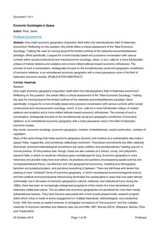 Document 1 of 1
Economic Sociologies in Space
Author: Peck, Jamie
ProQuest document link
Abstract: How might economic geography (re)position itself within the interdisciplinary field of heterodox
economics? Reflecting on this question, this article offers a critical assessment of the "New Economic
Sociology," making the case for moving beyond the limited confines of the networks-and-embeddedness
paradigm. More specifically, it argues for a more broadly based and purposive conversation with various
currents within social-constructivist and macroeconomic sociology, which, in turn, calls for a more full-blooded
critique of market relations and analytics and a more militant attitude toward economic orthodoxies. The
promise of such a conversation, strategically focused on the simultaneously social and geographic constitution
of economic relations, is an emboldened economic geography with a more persuasive voice in the field of
heterodox economic studies. [PUBLICATION ABSTRACT]
Full text: Headnote
Abstract:
How might economic geography (re)position itself within the interdisciplinary field of heterodox economics?
Reflecting on this question, this article offers a critical assessment of the "New Economic Sociology," making
the case for moving beyond the limited confines of the networks-and-embeddedness paradigm. More
specifically, it argues for a more broadly based and purposive conversation with various currents within social-
constructivist and macroeconomic sociology, which, in turn, calls for a more full-blooded critique of market
relations and analytics and a more militant attitude toward economic orthodoxies. The promise of such a
conversation, strategically focused on the simultaneously social and geographic constitution of economic
relations, is an emboldened economic geography with a more persuasive voice in the field of heterodox
economic studies.
Key words: economic sociology, economic geography, markets, embeddedness, social construction, varieties of
capitalism.
Many of the same things that make economic geography dynamic and creative as a subdiscipline also make it
appear fickle, magpie-like, and sometimes collectively incoherent. Theoretical commitments are often relatively
short-lived, dominant methodological conventions are rarely codified, and extradisciplinary "reading around" is
normal practice. On the positive side, though, these are also markers of a vibrant, unruly, and polycentric
research field, in which no would-be orthodoxy goes unchallenged for long. Economic geography is more
heterodox and pluralist today than ever before, its practices and positions encompassing spatial science and
nonrepresentational theory, neo-Marxism and new geographical economics, modeling and ethnography,
feminism and poststructuralism, and just about everything in between. There are still those who lament the
passing of more "centered" forms of economic geography, in which neoclassical economics/regional science
and then political economy/industrial restructuring dominated the subdiscipline in ways that now seem almost
unthinkable, but in the wake of economic geography's cultural, relational, and institutional turns during the
1990s, there has been an increasingly widespread acceptance of the merits of a more decentered and
heterodox intellectual culture. The so-called new economic geographies are pluralized for more than merely
presentational reasons. They have become associated with a kind of post-programmatic research program
within which virtue is made of active engagement on multiple theoretical, methodological, and substantive
fronts. With this comes an explicit embrace of variegated conceptions of "the economic" and the multiplex
character of economic identities and relations (see Lee and Wills 1997; Barnes 2001b; Sheppard, Barnes, Peck,
and Tickell 2003).
25 October 2014 Page 1 of 45 ProQuest
 