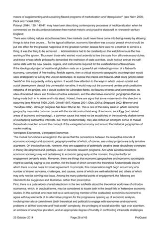 means of supplementing and sustaining flawed programs of marketization and "deregulation" (see Nairn 2000;
Peck and Tickell 2002).
Polanyi (1944, 139, 140-41) may have been describing contemporary processes of neoliberalization when he
commented on the discordance between free-market rhetoric and proactive statecraft in nineteenth-century
England:
There was nothing natural about laissezfaire; free markets could never have come into being merely by allowing
things to take their course.... To the typical utilitarian, economic liberalism was a social project which should be
put into effect for the greatest happiness of the greatest number; laissez-faire was not a method to achieve a
thing, it was the thing to be achieved. ... Administrators had to be constantly on the watch to ensure the free
working of the system. Thus even those who wished most ardently to free the state from all unnecessary duties,
and those whose whole philosophy demanded the restriction of state activities, could not but entrust the self-
same state with the new powers, organs, and instruments required for the establishment of laissezfaire.
If the ideological project of neoliberal globalism rests on a (powerful yet misleading) vision of a flat-earth
economy, comprised of free-trading, flexible agents, then a critical economic-geographic counterproject would
seek strategically to survey the uneven landscape, to expose the cracks and fissures-what Block (2000) called
"welds"-in this supposedly unitary system. It would draw attention to the ways in which uneven spatial and
social development disrupt this universalist narrative; it would map out the command centers and constitutive
networks of the project; and it would explore its vulnerable flanks, its fissures of stress and contradiction, its
sites of localized failure and frontiers of active extension, and the alternative economic geographies that are
being made both in its wake and in its stead. Indeed, there are signs that some movement in this direction is
occurring (see Mitchell 1995, 2001; O'Neill 1997; Kodras 2001; Olds 2001a; Sheppard 2002; Brenner and
Theodore 2002), although progress has been fitful so far. This is one of the many areas in which economic
geography may make common cause with the socialconstructivist wing of economic sociology (and related
areas of economic anthropology), a common cause that need not be established in the relatively shallow terms
of overlapping substantive interests, but, more fundamentally, may also reflect an emergent sense of mutual
theoretical conviction around the concept of the variegated economy and around the historical geographies of
market making.
Variegated Economies, Variegated Economics
This mutual conviction is emergent in the sense that the connections between the respective strands of
economic sociology and economic geography-neither of which, of course, are unitary projects-are only tentative
at present. On the positive side, however, they are suggestive of potentially creative cross-disciplinary synergies
in theory development and, perhaps, even in concrete research programs. And while socialconstructivist
economic sociology may not be listening to economic geography at the moment, the potential for an
engagement certainly exists. Moreover, there are things that economic geographers and economic sociologists
might be usefully saying to one another, not the least of which concern the theoretical fundamentals around
which there is some basis for broad agreement. In principle, this conversation might begin around any of a
number of shared concerns, challenges, and causes, some of which are well established and others of which
may only now be coming into focus. Among the many potential points of engagement, the following are
intended to be suggestive and illustrative, rather than prescriptive.
First, there is a quite widely shared skepticism in the two subfields about the theoretical worldview of orthodox
economics, which, in practical terms, may be considered to locate both in the broad field of heterodox economic
studies. In this context, one need not be a card-carrying member of the postautistic economics movement to
agree with key elements of its alternative program for the progressive opening up of economic analysis,
involving inter alia a commitment (both theoretical and political) to engage with economies and economic
problems in all their concrete and "real-world" complexity, the privileging of social-scientific rigor over scientism,
an embrace of analytical pluralism, and an appropriate degree of humility in confronting intractable challenges
25 October 2014 Page 28 of 45 ProQuest
 