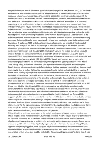 to speak in distinctive ways in debates on globalization (see Swyngedouw 2000; Brenner 2001), but has barely
penetrated the wider discussion surrounding the social construction of economic processes. There is a telling
resonance between geographic critiques of conventional globalization narratives-which take issue with the
frequent invocation of an ostensibly "out there" zone of unregulated, universal, and unmediated market forces-
and sociological critiques of orthodox economic narratives-which take issue with the idea of an ostensibly
separate sphere of undifferentiated and purely rational action. As the critiques have revealed, both these
orthodox constructions recycle the myth of a disembedded, placeless economy (Peck 2002b). These orthodox
tropes have even found their way into robustly heterodox analyses. Jessop (2002, 212), for example, stated that
"we are witnessing a new round of disembedding associated with globalisation-a complex, multi-scalar, multi-
faceted process which is reinforcing the abstract-formal moment of exchange value ... at the expense of the
substantive-material moment of use value," although he went on to observe that these apparently free-floating
processes of disembedding also seem, paradoxically, to have been constructed on particular spatiotemporal
foundations. If, as Barber (1995) and others have insisted, all economies are embedded, then the global
economy is no exception, but there is much work yet to be done convincingly to pull apart the orthodox
binarisms of global/abstract/ disembedded market versus local/ concrete/embedded market, on which so much
contemporary commentary rests (Escobar 2001). Strategically useful in this respect is work that sets out to
uncover the local and sociospatial constitution of ostensibly "global" processes (see, e.g., Olds 2001b;
Sheppard 2002) or that problematizes explicitly transnational and extralocal forms of economic embedding and
institutionalization (see, e.g., Wright 1999; Mitchell 2001). There is also important work to be done in
denaturalizing received terms like national economy or local production system (see Radice 1984; Mitchell
1998; Jessop 1999), to reveal the constructed (and repeatedly reconstructed) nature of such categories.
Fourth, in terms of the substantive content of work that may facilitate a widened interdisciplinary dialogue, much
more may be done to explore the historical geographies of market making and state building, at a variety of
scales and in a variety of (comparative) spatial contexts and to examine the social (re)construction of economic
institutions more generally. Geographic work in this vein could usefully contribute to the wider project of
denaturalizing economic phenomena, at the same time as deepening the theoretical and empirical content of
often-casual economic-sociological claims about the role of "context" in economic behavior. Economic
sociologists have produced many of the seminal contributions on market making (see Smith 1989; Block 1990;
Evans 1995; Abolafia 1996; Fligstein 2001), although issues that are related to the spatial and scalar
constitution of these market-building projects play no more than trivial roles in these accounts, most of which
are aspatial or implicitly nationcentric. Here, geographic phenomena are reduced, for the most part, to data
units or case-study sites, rather than being considered loci for theorizing (although see Somers 2001),
suggesting that there is creative conceptual and concrete work still to be done at this interface. But the silences
are not only on the side of economic sociology: strangely, markets-even socially constructed oneshave not
received a significant amount of attention in contemporary economic geography (see Sheppard 2000). If this
silence means that the big questions about markets and their theorization are being handled elsewhere, then it
is troubling. If the market is largely ignored, if it is an absentee concept in economic geography, then its
orthodox reproduction is being sanctioned through nonengagement.
Fifth and finally, an enlivened conversation on the socially constructed, variegated economy need not (and
should not) be a solely intellectual exercise, but must be articulated in such a way as to open up political as well
as theoretical possibilities. As Block (2000) insisted, the task of deconstructing the edifice of neoliberal
globalism is at the same time one of envisioning its progressive and continuous reconstruction. Such a stance
may be compatible with many kinds of political programs, from the reformist to the radical, although Block's
approach is especially suggestive, since it conjoins the processes of theoretical and political reconstruction:
[S]ocial democracy and the more left visions of New Deal liberalism were based on the premise that capitalism
was a natural system whose logic could be controlled by the countervailing pressures of a strong state. It is as
25 October 2014 Page 30 of 45 ProQuest
 