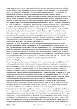 though capitalism was like a river system expected to flood every spring, so that reformers set out to build a
complex system of levees and canals to prevent the floodwaters from doing damage. . .. The deconstructive
politics I am envisioning is not antistate: it continues to rely on the state's strength in a variety of ways [for
example] to place controls on international capital mobility and to enforce progressive taxation. . . .
Nevertheless, deconstructive politics is able to imagine far more decentralized mechanisms for providing social
services, building infrastructure, assuring adequate employment creation, and so on, because it is no longer
necessary to build up the central state as the only countervailing power to a capitalism that operates with the
force of nature. [Wjhile social democratic reform strategies have seen the state as a necessary counterforce to
the power of capitalism as a natural system, the deconstructive politics makes greater use of a "jujitsu" strategy
in which the opponent's own weight and strength become sources of weakness. (Block 2000, 96-97)
One need not agree with the particularities of such political programs to acknowledge the creative possibilities
that could be opened up by likewise denaturalixing neoliberal globalism and free-market fundamentalism.
Challenging economic orthodoxies is an important component of this wider task, not the least because it
represents one of the constitutive elements of contemporary economic hegemony. And short of merely
continuing to anticipate the long-delayed terminal crisis, it can assist in transformative and liberatory thinking
when it is connected to purposive attempts to think outside the neoliberal box. "Since capitalism is not a
coherent social system with a logic of its own," Block (2000, 97)
emphasized, "but rather, a contradictory set of practices given artificial unity and coherence by market
ideologies, it is impossible to know in advance when we will have left the terrain of capitalism behind." This,
then, may be a (relatively concrete) place to start. And while the seeds of such a purposefully deconstructive
project have been planted in economic geography, their potential has yet to be fully realized (Larner and Le
Heron 2002). Economic geography, in this respect, needs (shared) purpose as well as pluralism. As Barnes
(2002, 11) argued, the task for a critical economic geography must extend beyond the "explanatory-diagnostic"
to embrace the "anticipatory-utopian." The approach advocated here is compatible with such a vision but, at the
same time, somewhat distinctive-it may be characterized as explanatory-transformative.
Conclusion: Talking Dirty
There is no single or conclusive answer to the question of whom economic geography should "play out with,"
and perhaps it does not matter, in this increasingly pluralistic and decentered subdiscipline, that economic
geographers are playing out all over the place. It will certainly matter, however, if economic geography becomes
splintered, if the collective whole becomes less than the sum of the atomized parts, if there is a slide into
relativism. In retrospect, some of the subdiscipline's most creative moments in recent years have occurred
when a degree of collective momentum was generated around a shared project-think, for example, of the early
1980s work on industrial restructuring (Bluestone and Harrison 1982; Massey and Meegan 1982; Scott and
Storper 1986), or the early 1990s contributions on post-Fordism (Storper and Scott 1992; Amin 1994). Neither
of these episodes was exclusively anchored in economic geography, but instead drew upon, as well as
contributed to, the energy of what were interdisciplinary endeavors. During the past two decades, these
endeavors have had relatively little to do with orthodox economics and much more do to with the unruly and
varied band of small-"e" economists who variously describe themselves as industrial sociologists, political
economists, regulation theorists, evolutionary economists, or economic sociologists.
Sociology has clearly not been the only influence here, and it may not even have been the primary influence,
but the engagements with sociology have certainly been productive. So, in the mid-1980s there was what might
be styled a Lancastrian moment, focused largely on British sociology, an encounter that, among other things,
was associated with the localities debate, the "gendering" of economic geography, and a series of advances in
thinking about the relationship between "social relations and spatial structures" (see Gregory and Urry 1985;
Cooke 1989; Bagguley et al. 1990). In the late 1980s and early 1990s, attention moved to Italian and French
sociology, as the debates about flexible specialization and industrial districts moved to center stagetrie neo-
25 October 2014 Page 31 of 45 ProQuest
 