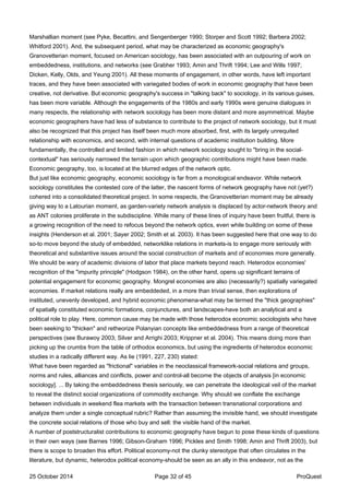 Marshallian moment (see Pyke, Becattini, and Sengenberger 1990; Storper and Scott 1992; Barbera 2002;
Whitford 2001). And, the subsequent period, what may be characterized as economic geography's
Granovetterian moment, focused on American sociology, has been associated with an outpouring of work on
embeddedness, institutions, and networks (see Grabher 1993; Amin and Thrift 1994; Lee and Wills 1997;
Dicken, Kelly, Olds, and Yeung 2001). All these moments of engagement, in other words, have left important
traces, and they have been associated with variegated bodies of work in economic geography that have been
creative, not derivative. But economic geography's success in "talking back" to sociology, in its various guises,
has been more variable. Although the engagements of the 1980s and early 1990s were genuine dialogues in
many respects, the relationship with network sociology has been more distant and more asymmetrical. Maybe
economic geographers have had less of substance to contribute to the project of network sociology, but it must
also be recognized that this project has itself been much more absorbed, first, with its largely unrequited
relationship with economics, and second, with internal questions of academic institution building. More
fundamentally, the controlled and limited fashion in which network sociology sought to "bring in the social-
contextual" has seriously narrowed the terrain upon which geographic contributions might have been made.
Economic geography, too, is located at the blurred edges of the network optic.
But just like economic geography, economic sociology is far from a monological endeavor. While network
sociology constitutes the contested core of the latter, the nascent forms of network geography have not (yet?)
cohered into a consolidated theoretical project. In some respects, the Granovetterian moment may be already
giving way to a Latourian moment, as garden-variety network analysis is displaced by actor-network theory and
as ANT colonies proliferate in the subdiscipline. While many of these lines of inquiry have been fruitful, there is
a growing recognition of the need to refocus beyond the network optics, even while building on some of these
insights (Henderson et al. 2001; Sayer 2002; Smith et al. 2003). It has been suggested here that one way to do
so-to move beyond the study of embedded, networklike relations in markets-is to engage more seriously with
theoretical and substantive issues around the social construction of markets and of economies more generally.
We should be wary of academic divisions of labor that place markets beyond reach. Heterodox economies'
recognition of the "impurity principle" (Hodgson 1984), on the other hand, opens up significant terrains of
potential engagement for economic geography. Mongrel economies are also (necessarily?) spatially variegated
economies. If market relations really are embeddeded, in a more than trivial sense, then explorations of
instituted, unevenly developed, and hybrid economic phenomena-what may be termed the "thick geographies"
of spatially constituted economic formations, conjunctures, and landscapes-have both an analytical and a
political role to play. Here, common cause may be made with those heterodox economic sociologists who have
been seeking to "thicken" and retheorize Polanyian concepts like embeddedness from a range of theoretical
perspectives (see Burawoy 2003; Silver and Arrighi 2003; Krippner et al. 2004). This means doing more than
picking up the crumbs from the table of orthodox economics, but using the ingredients of heterodox economic
studies in a radically different way. As lie (1991, 227, 230) stated:
What have been regarded as "frictional" variables in the neoclassical framework-social relations and groups,
norms and rules, alliances and conflicts, power and control-all become the objects of analysis [in economic
sociology]. ... By taking the embeddedness thesis seriously, we can penetrate the ideological veil of the market
to reveal the distinct social organizations of commodity exchange. Why should we conflate the exchange
between individuals in weekend flea markets with the transaction between transnational corporations and
analyze them under a single conceptual rubric? Rather than assuming the invisible hand, we should investigate
the concrete social relations of those who buy and sell: the visible hand of the market.
A number of poststructuralist contributions to economic geography have begun to pose these kinds of questions
in their own ways (see Barnes 1996; Gibson-Graham 1996; Pickles and Smith 1998; Amin and Thrift 2003), but
there is scope to broaden this effort. Political economy-not the clunky stereotype that often circulates in the
literature, but dynamic, heterodox political economy-should be seen as an ally in this endeavor, not as the
25 October 2014 Page 32 of 45 ProQuest
 