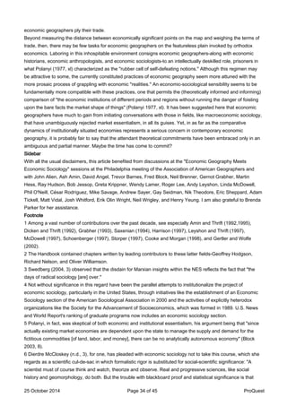 economic geographers ply their trade.
Beyond measuring the distance between economically significant points on the map and weighing the terms of
trade, then, there may be few tasks for economic geographers on the featureless plain invoked by orthodox
economics. Laboring in this inhospitable environment consigns economic geographers-along with economic
historians, economic anthropologists, and economic sociologists-to an intellectually deskilled role, prisoners in
what Polanyi (1977, xl) characterized as the "rubber cell of self-defeating notions." Although this regimen may
be attractive to some, the currently constituted practices of economic geography seem more attuned with the
more prosaic process of grappling with economic "realities." An economic-sociological sensibility seems to be
fundamentally more compatible with these practices, one that permits the (theoretically informed and informing)
comparison of "the economic institutions of different periods and regions without running the danger of foisting
upon the bare facts the market shape of things" (Polanyi 1977, xl). It has been suggested here that economic
geographers have much to gain from initiating conversations with those in fields, like macroeconomic sociology,
that have unambiguously rejected market essentialism, in all its guises. Yet, in as far as the comparative
dynamics of institutionally situated economies represents a serious concern in contemporary economic
geography, it is probably fair to say that the attendant theoretical commitments have been embraced only in an
ambiguous and partial manner. Maybe the time has come to commit?
Sidebar
With all the usual disclaimers, this article benefited from discussions at the "Economic Geography Meets
Economic Sociology" sessions at the Philadelphia meeting of the Association of American Geographers and
with John Alien, Ash Amin, David Angel, Trevor Barnes, Fred Block, Neil Brenner, Gernot Grabher, Martin
Hess, Ray Hudson, Bob Jessop, Greta Krippner, Wendy Lamer, Roger Lee, Andy Leyshon, Linda McDowell,
Phil O'Neill, César Rodríguez, Mike Savage, Andrew Sayer, Gay Seidman, Nik Theodore, Eric Sheppard, Adam
Tickell, Matt Vidal, Josh Whitford, Erik Olin Wright, Neil Wrigley, and Henry Yeung. I am also grateful to Brenda
Parker for her assistance.
Footnote
1 Among a vast number of contributions over the past decade, see especially Amin and Thrift (1992,1995),
Dicken and Thrift (1992), Grabher (1993), Saxenian (1994), Harrison (1997), Leyshon and Thrift (1997),
McDowell (1997), Schoenberger (1997), Storper (1997), Cooke and Morgan (1998), and Gertler and Wolfe
(2002).
2 The Handbook contained chapters written by leading contributors to these latter fields-Geoffrey Hodgson,
Richard Nelson, and Oliver Williamson.
3 Swedberg (2004, 3) observed that the disdain for Marxian insights within the NES reflects the fact that "the
days of radical sociology [are] over."
4 Not without significance in this regard have been the parallel attempts to institutionalize the project of
economic sociology, particularly in the United States, through initiatives like the establishment of an Economic
Sociology section of the American Sociological Association in 2000 and the activities of explicitly heterodox
organizations like the Society for the Advancement of Socioeconomics, which was formed in 1989. U.S. News
and World Report's ranking of graduate programs now includes an economic sociology section.
5 Polanyi, in fact, was skeptical of both economic and institutional essentialism, his argument being that "since
actually existing market economies are dependent upon the state to manage the supply and demand for the
fictitious commodities [of land, labor, and money], there can be no analytically autonomous economy" (Block
2003, 8).
6 Dierdre McCloskey (n.d., 3), for one, has pleaded with economic sociology not to take this course, which she
regards as a scientific cul-de-sac in which formalistic rigor is substituted for social-scientific significance: "A
scientist must of course think and watch, theorize and observe. Real and progressive sciences, like social
history and geomorphology, do both. But the trouble with blackboard proof and statistical significance is that
25 October 2014 Page 34 of 45 ProQuest
 