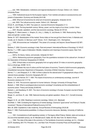 _____, eds. 1994. Globalization, institutions and regional development in Europe. Oxford, U.K.: Oxford
University Press.
_____. 1995. Institutional issues for the European regions: From markets and plans to socioeconomics and
powers of association. Economy and Society 24:41-66.
_____. 2000. What sort of economics for what sort of economic geography. Antipode 32:4-9.
_____, eds. 2003. The cultural economy reader. Oxford, U.K.: Blackwell.
Arnott, R., and Wrigley, N. 2003. Two years on. Journal of Economic Geography 3:1-3.
Arrighi, G. 1994. The long twentieth century: Money, power, and the origins of our times, London: Verso.
_____. 2001. Braudel, capitalism, and the new economic sociology. Renew 24:107-23.
Bagguley, P.; Mark-Lawson, J.; Shapiro, D.; Urry, J.; Walby, S.; and Warde, A. 1990. Restructuring: Place,
class and gender. London: Sage.
Barber, B. 1977. Absolutization of the market: Some notes on how we got from there to here. In Markets and
morals, ed. D. Dworkin, G. Bermaut, and P. Brown, 15-31. Washington, D.C.: Hemisphere.
_____. 1995. All economies are "embedded": The career of a concept, and beyond. Social Research 62:387-
413.
Barbera, F. 2002. Economic sociology in Italy: Past and present. International Review of Sociology 12:145-57.
Barnes, T. J. 1996. Logics of dislocation: Models, metaphors and meanings of economic space. New York:
Guilford Press.
_____. 2001a. On theory, history, and anoraks. Antipode 33:162-7.
_____. 2001b. Retheorizing economic geography: From the quantitative revolution to the cultural turn. Annals of
the Association of American Geographers 91:546-65.
_____. 2002. Critical notes on economic geography from an aging radical. Or notes on economic geography
from a critical age. ACME 1:8-14.
_____. 2003. Between the rock of culture and the hard place of economy: Toward a hybrid economic geography.
Unpublished manuscript, Department of Geography, University of British Columbia, Vancouver.
Barnes, T. J., and Sheppard, E. S. 1992. Is there a place for the rational actor? A geographical critique of the
rational choice paradigm. Economic Geography 68:1-21.
Baron, J. N., and Hannan, M. T. 1994. The impact of economics on contemporary sociology. Journal of
Economic Literature 32:1111^16.
Becker, G. 1976. The economic approach to human behavior. Chicago: University of Chicago Press.
Beckert, J. 1996. What is sociological about economic sociology? Uncertainty and the embeddedness of
economic action. Theory and Society 25:803-40.
Beckert, }., and Swedberg, R. 2001. The return of economic sociology in Europe. European Journal of Social
Theory 4:379-86.
Berger, S., and Dore, R., eds. 1996. National diversity and global capitalism. Ithaca, N.Y.: Cornell University
Press.
Biggart, N. W., ed. 2002. Readings in economic sociology. Oxford, U.K.: Blackwell.
Birchfield, V. 1999. Contesting the hegemony of market ideology: Gramsci's "good sense" and Polanyi's "double
movement." Review of International Political Economy 6:27-54.
Blim, M. 2000: Capitalisms in late modernity. Annual Reviews of Anthropology 29:25-38.
Block, F. 1990. Postindustrial possibilities: A critique of economic discourse. Berkeley: University of California
Press.
_____. 1991. Contradictions of self-regulating markets. In The legacy ofKarl Polanyi: Market, state and society at
the end of the twentieth century, ed. M. Mendell and D. Salée, 86-106. New York: St. Martin's Press.
_____. 1994. The roles of the state in the economy. In The handbook of economic sociology, ed. N. J. Smelser
and R. Swedberg, 691-710. Princeton, N.J., and New York: Princeton University Press and Russell Sage
25 October 2014 Page 36 of 45 ProQuest
 